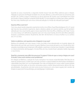 Quando se casou novamente, o segundo marido trouxe mais dois filhos adotivos para a relação.
“Adoção é o processo de filiação fundado nos vínculos afetivos, a única forma de nos tornarmos pais
de fato”, diz. Confira a seguir a entrevista e as dicas preciosas de Suzana, que é presidente do Grupo
de Estudos e Apoio à Adoção no Recife (GEAD-Recife). “O nosso objetivo é acolher pais e filhos adotivos.
No meu caso, trabalhar por uma nova cultura de adoção é a missão de vida pela qual optei.”

Quantos filhos você tem?
Com meu atual marido (segundo casamento), tenho cinco filhos. Duas filhas biológicas (35 e 31 anos)
são fruto do meu primeiro casamento. Após o divórcio, adotei um menino sozinha, que foi também
adotado por meu atual marido, após o nosso casamento. Esse meu filho, o Matheus, tem hoje 13 anos
e é uma criança com deficiência. Quando casei com meu atual marido, ele tinha dois filhos adotados
durante o casamento anterior. Atualmente, eles têm 38 (homem) e 33 anos (mulher). Eu os conheci
aos 27 e 22 anos.

Sobre os adotivos, com quantos anos chegaram à sua casa?
Matheus foi adotado com dois meses e meio. Era órfão e fora abandonado no hospital, depois do
falecimento de sua mãe, que morreu no parto. Matheus teve anoxia de parto e, em função disso, tem
sequelas neurológicas que originaram dificuldades cognitivas e mentais que impedem o aprendizado
e o desenvolvimento da linguagem. Os dois filhos do meu marido foram adotados bebês, logo após
o nascimento.

Qual foi o momento mais difícil do processo? A espera? O dia em que a criança chegou em casa?
A escola? Como você resolveu esses problemas?
Em relação ao Matheus, a adoção foi muito tranquila e nos trouxe muita felicidade. Pelo fato de ser
especial, proporcionou a todos que com ele convivem a oportunidade de desenvolver estratégias e
capacidades para lidar com sua singularidade. Tem sido uma bênção em nossas vidas! A preocupação
é proporcionar-lhe todos os recursos necessários para o melhor desenvolvimento dentro de suas
possibilidades. Atualmente, ele está numa escola inclusiva em uma classe regular, tem sessões de
terapia ocupacional, fonoaudiologia, psicopedagogia e ludoterapia.




                                                                                                    19
 