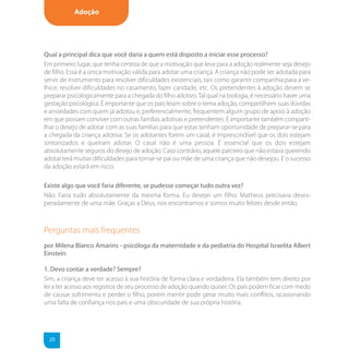 Adoção




Qual a principal dica que você daria a quem está disposto a iniciar esse processo?
Em primeiro lugar, que tenha certeza de que a motivação que leva para a adoção realmente seja desejo
de filho. Essa é a única motivação válida para adotar uma criança. A criança não pode ser adotada para
servir de instrumento para resolver dificuldades existenciais, tais como garantir companhia para a ve-
lhice, resolver dificuldades no casamento, fazer caridade, etc. Os pretendentes à adoção devem se
preparar psicologicamente para a chegada do filho adotivo. Tal qual na biologia, é necessário haver uma
gestação psicológica. É importante que os pais leiam sobre o tema adoção, compartilhem suas dúvidas
e ansiedades com quem já adotou e, preferencialmente, frequentem algum grupo de apoio à adoção
em que possam conviver com outras famílias adotivas e pretendentes. É importante também comparti-
lhar o desejo de adotar com as suas famílias para que estas tenham oportunidade de preparar-se para
a chegada da criança adotiva. Se os adotantes forem um casal, é imprescindível que os dois estejam
sintonizados e queiram adotar. O casal não é uma pessoa. É essencial que os dois estejam
absolutamente seguros do desejo de adoção. Caso contrário, aquele parceiro que não estava querendo
adotar terá muitas dificuldades para tornar-se pai ou mãe de uma criança que não desejou. E o sucesso
da adoção estará em risco.

Existe algo que você faria diferente, se pudesse começar tudo outra vez?
Não. Faria tudo absolutamente da mesma forma. Eu desejei um filho. Matheus precisava deses-
peradamente de uma mãe. Graças a Deus, nos encontramos e somos muito felizes desde então.



Perguntas mais frequentes
por Milena Blanco Amarins - psicóloga da maternidade e da pediatria do Hospital Israelita Albert
Einstein

1. Devo contar a verdade? Sempre?
Sim, a criança deve ter acesso à sua história de forma clara e verdadeira. Ela também tem direito por
lei a ter acesso aos registros de seu processo de adoção quando quiser. Os pais podem ficar com medo
de causar sofrimento e perder o filho, porém mentir pode gerar muito mais conflitos, ocasionando
uma falta de confiança nos pais e uma obscuridade de sua própria história.




  20
 