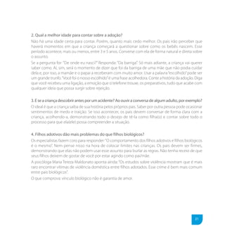 2. Qual a melhor idade para contar sobre a adoção?
Não há uma idade certa para contar. Porém, quanto mais cedo melhor. Os pais irão perceber que
haverá momentos em que a criança começará a questionar sobre como os bebês nascem. Esse
período acontece, mais ou menos, entre 3 e 5 anos. Converse com ela de forma natural e direta sobre
o assunto.
Se a pergunta for: “De onde eu nasci?” Responda: “Da barriga”. Só mais adiante, a criança vai querer
saber como. Aí, sim, será o momento de dizer que foi da barriga de uma mãe que não podia cuidar
dela e, por isso, a mamãe e o papai a receberam com muito amor. Usar a palavra “escolhido” pode ser
um grande trunfo. “Você foi o nosso escolhido” é uma frase acolhedora. Conte a história da adoção. Diga
que você recebeu uma ligação, a emoção que o telefone trouxe, os preparativos, tudo que acabe com
qualquer ideia que possa surgir sobre rejeição.

3. E se a criança descobrir antes por um acidente? Ao ouvir a conversa de algum adulto, por exemplo?
O ideal é que a criança saiba de sua história pelos próprios pais. Saber por outra pessoa pode ocasionar
sentimentos de medo e traição. Se isso acontecer, os pais devem conversar de forma clara com a
criança, acolhendo-a, demonstrando todo o desejo de tê-la como filha(o) e contar sobre todo o
processo para que ela(ele) possa compreender a situação.

4. Filhos adotivos dão mais problemas do que filhos biológicos?
Os especialistas fazem coro para responder: “O comportamento dos filhos adotivos e filhos biológicos
é o mesmo”. Nem pense nisso na hora de colocar limites nas crianças. Os pais devem ser firmes,
demonstrando que elas não podem usar esse assunto para burlar as regras. Não tenha receio de que
seus filhos deixem de gostar de você por estar agindo como pai/mãe.
A psicóloga Maria Tereza Maldonato aponta ainda: “Os estudos sobre violência mostram que é mais
raro encontrar vítimas de violência doméstica entre filhos adotados. Esse crime é bem mais comum
entre pais biológicos”.
O que comprova: vínculo biológico não é garantia de amor.




                                                                                                   21
 
