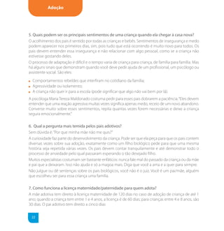Adoção




5. Quais podem ser os principais sentimentos de uma criança quando ela chegar à casa nova?
O acolhimento dos pais é sentido por todas as crianças e bebês. Sentimentos de insegurança e medo
podem aparecer nos primeiros dias, sim, pois tudo que está ocorrendo é muito novo para todos. Os
pais devem entender essa insegurança e não relacionar com algo pessoal, como se a criança não
estivesse gostando deles.
O processo de adaptação é difícil e o tempo varia de criança para criança, de família para família. Mas
há alguns sinais que demonstram quando você deve pedir ajuda de um profissional, um psicólogo ou
assistente social. São eles:
  Comportamentos rebeldes que interfiram no cotidiano da família;
  Agressividade ou isolamento;
  A criança não quer ir para a escola (pode significar que algo não vai bem por lá).
A psicóloga Maria Tereza Maldonado costuma pedir para esses pais dobrarem a paciência. “Eles devem
entender que uma reação agressiva muitas vezes significa apenas medo, receio de um novo abandono.
Converse muito sobre esses sentimentos, repita quantas vezes forem necessárias e deixe a criança
segura emocionalmente.”

6. Qual a pergunta mais temida pelos pais adotivos?
Sem dúvida é: “Por que minha mãe não me quis?”
A curiosidade faz parte do desenvolvimento da criança. Pode ser que ela peça para que os pais contem
diversas vezes sobre sua adoção, exatamente como um filho biológico pede para que uma mesma
história seja repetida várias vezes. Os pais devem contar tranquilamente e até demonstrar todo o
processo de ansiedade pelo qual passaram esperando o tão desejado filho.
Muitos especialistas costumam ser bastante enfáticos: nunca fale mal do passado da criança ou da mãe
e pai que a deixaram. Isso não ajuda e só a magoa mais. Diga que você a ama e a quer para sempre.
Não julgue ou dê sentenças sobre os pais biológicos, você não é o juiz. Você é um pai/mãe, alguém
que escolheu ser para essa criança uma família.

7. Como funciona a licença maternidade/paternidade para quem adota?
A mãe adotiva tem direito à licença maternidade de 120 dias no caso de adoção de criança de até 1
ano; quando a criança tem entre 1 e 4 anos, a licença é de 60 dias; para crianças entre 4 e 8 anos, são
30 dias. O pai adotivo tem direito a cinco dias

 22
 