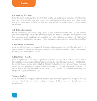 Adoção




6. O jeca e seu filho preto
Filme brasileiro muito divertido de 1978. Zé e Bomba são os pais de um casal de filhos homens,
Laurindo e Antenor. Mas Antenor é negro e seus pais são brancos, fato que o casal não entende,
mas aceita como "coisa de Deus". No final, um crime acontece e revela o mistério do nascimento
de Antenor.

7. O destino de uma vida
Khaila (Halle Berry), uma viciada negra, deixa o filho recém-nascido em uma caixa de papelão
enquanto vai se drogar. Nesse meio tempo, a criança quase morre ao ser jogada em um caminhão de
lixo, mas acaba sendo levada para um hospital, onde é salva e adotada por Margaret (Jessica Lange),
uma assistente social branca que passa a criar a criança com todo o carinho, como se fosse seu filho.

8. Nós sempre te amaremos
Casal tem filhos gêmeos, um portador da síndrome de Down e outro com saúde fraca. O casal decide
doar o primeiro a uma família de 13 filhos adotivos com o mesmo problema. Os avós maternos en-
tram na justiça para impedir a adoção.

9. Lilo e Stitch – desenho
Lilo (Daveigh Chase) é uma pequena garota havaiana de 5 anos que adora cuidar de animais menos
favorecidos e vive com sua irmã Nani (Tia Carrere). Certo dia, ela encontra um cachorro e decide adotá-
lo. Entretanto, esse cachorro na verdade é Stitch (Chris Sanders), um ser alienígena que é um dos
criminosos mais perigosos da galáxia. Para escapar da polícia, que ainda o persegue, Stitch esconde
quatro de suas seis pernas e decide se fazer passar por um cachorro comum, desenvolvendo com o
tempo um laço de amizade com Lilo.

10. Laços de afeto
Casal descobre que não pode ter filhos e decide adotar uma criança coreana. A esposa, mais do
que o marido, desejava concretizar a adoção. Antes de o bebê chegar, a mãe descobre que tem
uma doença.




 26
 