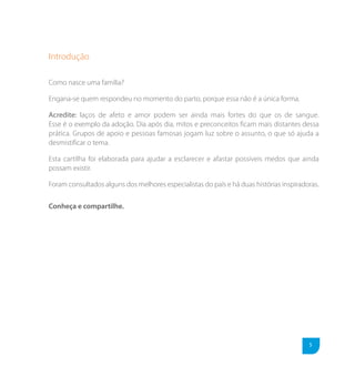Introdução

Como nasce uma família?

Engana-se quem respondeu no momento do parto, porque essa não é a única forma.

Acredite: laços de afeto e amor podem ser ainda mais fortes do que os de sangue.
Esse é o exemplo da adoção. Dia após dia, mitos e preconceitos ficam mais distantes dessa
prática. Grupos de apoio e pessoas famosas jogam luz sobre o assunto, o que só ajuda a
desmistificar o tema.

Esta cartilha foi elaborada para ajudar a esclarecer e afastar possíveis medos que ainda
possam existir.

Foram consultados alguns dos melhores especialistas do país e há duas histórias inspiradoras.

Conheça e compartilhe.




                                                                                         5
 