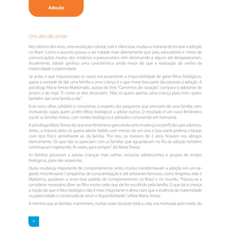 Adoção




Um ato de amor
Nos últimos dez anos, uma revolução cultural, sutil e silenciosa, mudou a maneira de encarar a adoção
no Brasil. Como o assunto passou a ser tratado mais abertamente (por pais, educadores e meios de
comunicação), muitos dos mistérios e preconceitos vêm diminuindo e alguns até desapareceram.
Atualmente, adotar ganhou uma característica ainda maior do que a realização do sonho da
maternidade e paternidade.
Se antes o que impulsionava os casais era puramente a impossibilidade de gerar filhos biológicos,
agora a vontade de dar uma família a uma criança é o que move boa parte das pessoas à adoção. A
psicóloga Maria Tereza Maldonado, autora do livro “Caminhos do coração”, compara o adotante de
ontem e de hoje. “É como se eles dissessem: 'Não só quero apenas uma criança para mim, quero
também dar uma família a ela'”.
Esse novo olhar, solidário e consciente, a respeito dos pequenos que precisam de uma família, vem
motivando casais quem já têm filhos biológicos a adotar outros. O resultado é um novo fenômeno
social: as famílias mistas, com irmãos biológicos e adotados convivendo em harmonia.
A psicóloga Maria Tereza diz que esse fenômeno gera ainda uma mudança no perfil dos pais adotivos.
Antes, a maioria deles só queria adotar bebês com menos de um ano e boa parte preferia crianças
com tipo físico semelhante ao da família. “Por isso, os maiores de 2 anos ficavam nos abrigos
eternamente. Os que não se pareciam com as famílias que aguardavam na fila da adoção também
continuavam esperando. Às vezes, para sempre”, diz Maria Tereza.
As famílias passaram a adotar crianças mais velhas, inclusive adolescentes e grupos de irmãos
biológicos, para não separá-los.
Outra mudança importante de comportamento: antes, muitos transformavam a adoção em um se-
gredo inconfessável. Campanhas de conscientização e até adotantes famosos, como Angelina Jolie e
Madonna, ajudaram a rever esse padrão de comportamento no Brasil e no mundo. “Passou-se a
considerar necessário dizer ao filho muito cedo que ele foi escolhido pela família. O que dá à criança
a noção de que o fator biológico não é mais importante e deixa claro que a essência da maternidade
ou paternidade é constituída de amor e disponibilidade”, reflete Maria Tereza.
A mentira que as famílias mantinham, muitas vezes durante toda a vida, era motivada pelo medo do


  6
 