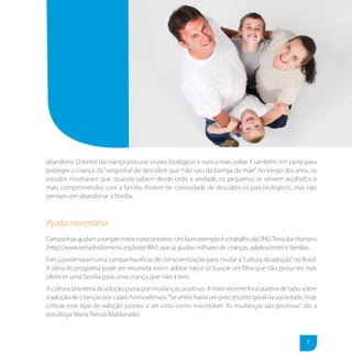 abandono. O temor da criança procurar os pais biológicos e nunca mais voltar. E também, em parte, para
proteger a criança da “vergonha” de descobrir que “não saiu da barriga da mãe”. Ao longo dos anos, os
estudos mostraram que, quando sabem desde cedo a verdade, os pequenos se sentem acolhidos e
mais comprometidos com a família. Podem ter curiosidade de descobrir os pais biológicos, mas não
pensam em abandonar a família.



Ajuda necessária
Campanhas ajudam a romper mitos e preconceitos. Um bom exemplo é o trabalho da ONG Terra dos Homens
(http://www.terradoshomens.org.br/pt-BR/), que já ajudou milhares de crianças, adolescentes e famílias.
Eles coordenaram uma campanha eficaz de conscientização para mudar a “cultura da adoção” no Brasil.
A ideia do programa pode ser resumida assim: adotar não é só buscar um filho que não posso ter, mas
oferecer uma família para uma criança que não a tem.
A cultura brasileira da adoção passa por mudanças positivas. A mais recente foi a quebra de tabu sobre
a adoção de crianças por casais homoafetivos. “Se antes havia um preconceito geral na sociedade, hoje
criticar esse tipo de adoção passou a ser visto como inaceitável. As mudanças são positivas”, diz a
psicóloga Maria Tereza Maldonado.



                                                                                                   7
 