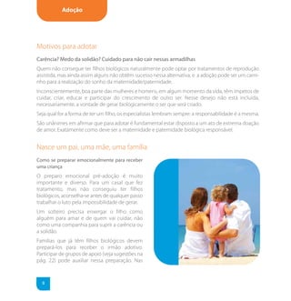 Adoção




Motivos para adotar
Carência? Medo da solidão? Cuidado para não cair nessas armadilhas
Quem não consegue ter filhos biológicos naturalmente pode optar por tratamentos de reprodução
assistida, mas ainda assim alguns não obtêm sucesso nessa alternativa, e a adoção pode ser um cami-
nho para a realização do sonho da maternidade/paternidade.
Inconscientemente, boa parte das mulheres e homens, em algum momento da vida, têm ímpetos de
cuidar, criar, educar e participar do crescimento de outro ser. Nesse desejo não está incluída,
necessariamente, a vontade de gerar biologicamente o ser que será criado.
Seja qual for a forma de ter um filho, os especialistas lembram sempre: a responsabilidade é a mesma.
São unânimes em afirmar que para adotar é fundamental estar disposto a um ato de extrema doação
de amor. Exatamente como deve ser a maternidade e paternidade biológica responsável.


Nasce um pai, uma mãe, uma família
Como se preparar emocionalmente para receber
uma criança
O preparo emocional pré-adoção é muito
importante e diverso. Para um casal que fez
tratamento, mas não conseguiu ter filhos
biológicos, aconselha-se antes de qualquer passo
trabalhar o luto pela impossibilidade de gerar.
Um solteiro precisa enxergar o filho como
alguém para amar e de quem vai cuidar, não
como uma companhia para suprir a carência ou
a solidão.
Famílias que já têm filhos biológicos devem
prepará-los para receber o irmão adotivo.
Participar de grupos de apoio (veja sugestões na
pág. 22) pode auxiliar nessa preparação. Nas



  8
 