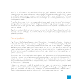 reuniões, os adotantes trocam experiências e dicas para ajudar a vivenciar uma fase que pode ser
encarada como uma gestação de tempo indeterminado. “Se o casal faz muitas exigências em relação
ao perfil do filho, pode demorar anos para encontrá-lo. Mas se não há tantas restrições, esse filho ‘nasce’
de repente. A gestação do filho adotivo é uma gravidez que está na cabeça e no coração”, explica a
psicóloga Maria Tereza.
As famílias devem estar cientes de que passarão pelo que Maria Tereza chama de “teste do amor”.
Crianças abandonadas, que viveram em abrigos, às vezes têm reações inesperadas, que podem se
manifestar com atitudes agressivas. Afinal, independentemente da idade, ainda não sabem viver numa
estrutura familiar.
O período de adaptação dessa criança ao novo lar pode não ser fácil. Alguns não aceitam os limites
impostos pela nova família, que deve estar munida de muito amor, persistência e paciência para vencer
desafios como esse.


Gestação afetiva
A professora Hália Pauliv de Souza tem duas filhas adotivas. Autora do livro “Adoção – Exercício da
Fertilidade Afetiva” (Ed. Paulinas), coordena um grupo de apoio a pretendentes à adoção, em Curitiba
(PR), chamado Adoção Consciente (www.adocaoconsciente.com.br). Ela compara a espera pela
adoção a um parto sem data marcada e sem barriga. Sua dica para esse período de pré-adoção é
paciência. Ela também considera essencial que sejam gerados psicológica e emocionalmente os laços
de afeto – a serem estabelecidos durante a convivência –, que irão oferecer a segurança de que pais
e filhos necessitarão.
Assim, para que o processo de fertilidade afetiva seja bem-sucedido, os futuros pais precisam
considerar a adoção em múltiplos aspectos: legais, psicológicos, financeiros, familiares e sociais. “A
adoção é apenas o processo para ter um filho. Depois de concluída, será apenas uma etapa da vida
dos pais adotantes e do filho adotado. Dali para a frente, acaba o “filho adotivo” e começa a fase de filho
e ponto final”, diz a professora.
Há quem não passe pelo período de “gestação afetiva” e adote uma criança sem o devido preparo
emocional. O resultado mais traumático desse processo pode ser a devolução da criança, o que pode
gerar mais problemas para essa criança em função de um segundo abandono. Como evitar isso?
“Muitos pretendentes fantasiam um filho sonhado, mas o que existe é uma criança real.



                                                                                                       9
 