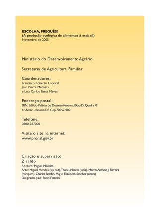 ESCOLHA, FREGUÊS!
(A produção ecológica de alimentos já está aí!)
Novembro de 2005




Ministério do Desenvolvimento Agrário

Secretaria de Agricultura Familiar

Coordenadores:
Francisco Roberto Caporal,
Jean Pierre Medaets
e Luiz Carlos Baeta Neves

Endereço postal:
SBN. Edifício Palácio do Desenvolvimento, Bloco D, Quadra 01
6º Andar - Brasília/DF Cep.70057-900

Telefone:
0800-787000

Visite o site na internet:
www.pronaf.gov.br



Criação e supervisão:
Ziraldo
Roteiro: Miguel Mendes
Arte: Miguel Mendes (lay out),Thais Linhares (lápis), Marco Antonio J. Ferreira
(nanquim), Charles Bertho, Mig e Elizabeth Sanchez (cores)
Diagramação: Fábio Ferreira
 