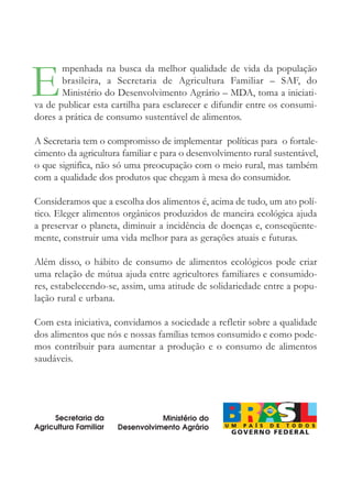E
       mpenhada na busca da melhor qualidade de vida da população
       brasileira, a Secretaria de Agricultura Familiar – SAF, do
       Ministério do Desenvolvimento Agrário – MDA, toma a iniciati-
va de publicar esta cartilha para esclarecer e difundir entre os consumi-
dores a prática de consumo sustentável de alimentos.

A Secretaria tem o compromisso de implementar políticas para o fortale-
cimento da agricultura familiar e para o desenvolvimento rural sustentável,
o que significa, não só uma preocupação com o meio rural, mas também
com a qualidade dos produtos que chegam à mesa do consumidor.

Consideramos que a escolha dos alimentos é, acima de tudo, um ato polí-
tico. Eleger alimentos orgânicos produzidos de maneira ecológica ajuda
a preservar o planeta, diminuir a incidência de doenças e, conseqüente-
mente, construir uma vida melhor para as gerações atuais e futuras.

Além disso, o hábito de consumo de alimentos ecológicos pode criar
uma relação de mútua ajuda entre agricultores familiares e consumido-
res, estabelecendo-se, assim, uma atitude de solidariedade entre a popu-
lação rural e urbana.

Com esta iniciativa, convidamos a sociedade a refletir sobre a qualidade
dos alimentos que nós e nossas famílias temos consumido e como pode-
mos contribuir para aumentar a produção e o consumo de alimentos
saudáveis.




     Secretaria da                Ministério do
Agricultura Familiar   Desenvolvimento Agrário
 