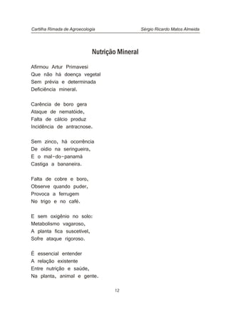 12
Nutrição Mineral
Afirmou Artur Primavesi
Que não há doença vegetal
Sem prévia e determinada
Deficiência mineral.
Carência de boro gera
Ataque de nematóide,
Falta de cálcio produz
Incidência de antracnose.
Sem zinco, há ocorrência
De oídio na seringueira,
E o mal-do-panamá
Castiga a bananeira.
Falta de cobre e boro,
Observe quando puder,
Provoca a ferrugem
No trigo e no café.
E sem oxigênio no solo:
Metabolismo vagaroso,
A planta fica suscetível,
Sofre ataque rigoroso.
É essencial entender
A relação existente
Entre nutrição e saúde,
Na planta, animal e gente.
Cartilha Rimada de Agroecologia Sérgio Ricardo Matos Almeida
 