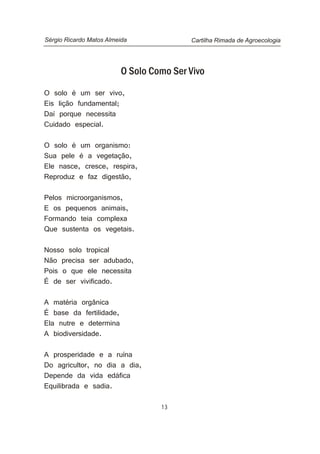 13
O Solo Como Ser Vivo
O solo é um ser vivo,
Eis lição fundamental;
Daí porque necessita
Cuidado especial.
O solo é um organismo:
Sua pele é a vegetação,
Ele nasce, cresce, respira,
Reproduz e faz digestão,
Pelos microorganismos,
E os pequenos animais,
Formando teia complexa
Que sustenta os vegetais.
Nosso solo tropical
Não precisa ser adubado,
Pois o que ele necessita
É de ser vivificado.
A matéria orgânica
É base da fertilidade,
Ela nutre e determina
A biodiversidade.
A prosperidade e a ruína
Do agricultor, no dia a dia,
Depende da vida edáfica
Equilibrada e sadia.
Cartilha Rimada de AgroecologiaSérgio Ricardo Matos Almeida
 