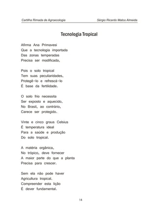 14
Tecnologia Tropical
Afirma Ana Primavesi
Que a tecnologia importada
Das zonas temperadas
Precisa ser modificada,
Pois o solo tropical
Tem suas peculiaridades,
Protegê-lo e refrescá-lo
É base da fertilidade.
O solo frio necessita
Ser exposto e aquecido,
No Brasil, ao contrário,
Carece ser protegido.
Vinte e cinco graus Celsius
É temperatura ideal
Para a saúde e produção
Do solo tropical.
A matéria orgânica,
No trópico, deve fornecer
A maior parte do que a planta
Precisa para crescer.
Sem ela não pode haver
Agricultura tropical.
Compreender esta lição
É dever fundamental.
Cartilha Rimada de Agroecologia Sérgio Ricardo Matos Almeida
 