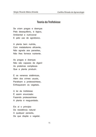 15
Teoria da Trofobiose
Se criam pragas e doenças
Pelo desequilíbrio, é lógico,
Ambiental e nutricional
E pelo uso de agrotóxico.
A planta bem nutrida,
Com metabolismo eficiente,
Não agrada aos parasitas,
Não lhes fornece nutriente.
As pragas e doenças
Não são capazes de digerir
As proteínas complexas
Que a planta produzir.
E os venenos sistêmicos,
Além dos crimes usuais,
Paralisam a proteossíntese,
Enfraquecem os vegetais.
A lei da trofobiose
É assim enunciada:
Fazendo proteossíntese
A planta é resguardada.
Eis aí o princípio
Da resistência natural
A qualquer parasita,
De que dispõe o vegetal.
Cartilha Rimada de AgroecologiaSérgio Ricardo Matos Almeida
 