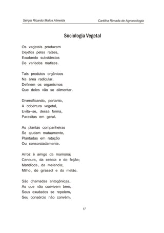 17
Sociologia Vegetal
Os vegetais produzem
Dejetos pelas raízes,
Exudando substâncias
De variados matizes.
Tais produtos orgânicos
Na área radicular,
Definem os organismos
Que deles vão se alimentar.
Diversificando, portanto,
A cobertura vegetal,
Evita-se, dessa forma,
Parasitas em geral.
As plantas companheiras
Se ajudam mutuamente,
Plantadas em rotação
Ou consorciadamente.
Arroz é amigo da mamona;
Cenoura, da cebola e do feijão;
Mandioca, da melancia;
Milho, do girassol e do melão.
São chamadas antagônicas,
As que não convivem bem,
Seus exudados se repelem,
Seu consórcio não convém.
Cartilha Rimada de AgroecologiaSérgio Ricardo Matos Almeida
 