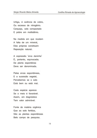 Urtiga, é carência de cobre,
Ou excesso de nitrogênio.
Carqueja, solo compactado
E pobre em molibdênio.
Na medida em que revelam
A falta de um mineral,
Elas próprias constituem
Reposição natural.
A expressão 'erva daninha'
É, portanto, equivocada;
De planta espontânea
Deve ser denominada.
Pelas ervas espontâneas,
E a sucessão vegetal,
Percebemos se o solo
Está bem ou está mal.
Cada espécie aparece
Se o meio é favorável.
Assim, em diagnóstico
Tem valor admirável.
Fonte de matéria orgânica
Que ao solo fertiliza,
São as plantas espontâneas
Belo campo de pesquisa.
Cartilha Rimada de AgroecologiaSérgio Ricardo Matos Almeida
19
 