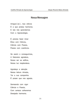Nossa Mensagem
Amigos(as), boa ciência
É a que produz harmonia.
E isto nós aprendemos
Com a Agroecologia.
É preciso fazer rimar
Ética com Ciência,
Ciência com Poesia,
Poesia com coerência.
Se assim o conseguirmos,
A Natureza agradece,
Nosso ser se edifica,
Nossa luz resplandece.
Agradeço a atenção
Nessa leitura ritmada,
Ter a sua companhia
É prazer que nos agrada.
Semeando com vigor
Ciência e Poesia,
Com certeza colheremos
Desejada harmonia.
Cartilha Rimada de Agroecologia Sérgio Ricardo Matos Almeida
20
 