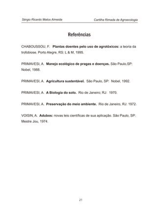 Referências
CHABOUSSOU, F. Plantas doentes pelo uso de agrotóxicos: a teoria da
trofobiose. Porto Alegre, RS: L & M, 1995.
PRIMAVESI, A. Manejo ecológico de pragas e doenças. São Paulo,SP:
Nobel, 1988.
PRIMAVESI, A. Agricultura sustentável. São Paulo, SP: Nobel, 1992.
PRIMAVESI, A. A Biologia do solo. Rio de Janeiro; RJ: 1970.
PRIMAVESI, A. Preservação do meio ambiente. Rio de Janeiro, RJ: 1972.
VOISIN, A. Adubos: novas leis científicas de sua aplicação. São Paulo, SP:
Mestre Jou, 1974.
21
Cartilha Rimada de AgroecologiaSérgio Ricardo Matos Almeida
 