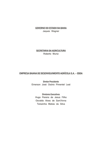 GOVERNO DO ESTADO DA BAHIA
Jaques Wagner
SECRETARIA DA AGRICULTURA
Roberto Muniz
EMPRESA BAIANA DE DESENVOLVIMENTO AGRÍCOLA S.A. – EBDA
Diretor Presidente
Emerson José Osório Pimentel Leal
Diretores Executivos
Hugo Pereira de Jesus Filho
Osvaldo Alves de Sant'Anna
Terezinha Matias da Silva
 