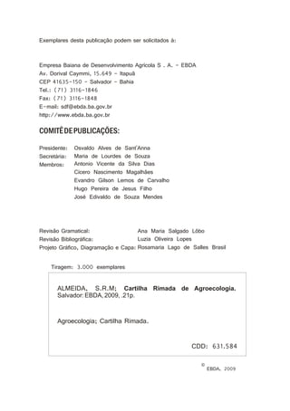 Exemplares desta publicação podem ser solicitados à:
Empresa Baiana de Desenvolvimento Agrícola S . A. - EBDA
Av. Dorival Caymmi, 15.649 - Itapuã
CEP 41635-150 - Salvador - Bahia
Tel.: (71) 3116-1846
Fax: (71) 3116-1848
E-mail: sdf@ebda.ba.gov.br
http://www.ebda.ba.gov.br
COMITÊDEPUBLICAÇÕES:
Presidente:
Secretária:
Membros:
Revisão Gramatical:
Revisão Bibliográfica:
Projeto Gráfico, Diagramação e Capa:
Osvaldo Alves de Sant'Anna
Maria de Lourdes de Souza
Antonio Vicente da Silva Dias
Cícero Nascimento Magalhães
Evandro Gilson Lemos de Carvalho
Hugo Pereira de Jesus Filho
José Edivaldo de Souza Mendes
Ana Maria Salgado Lôbo
Luzia Oliveira Lopes
Rosamaria Lago de Salles Brasil
ALMEIDA, S.R.M; Cartilha Rimada de Agroecologia.
Salvador: EBDA, 2009, .21p.
Agroecologia; Cartilha Rimada.
CDD: 631.584
©
EBDA, 2009
Tiragem: 3.000 exemplares
 