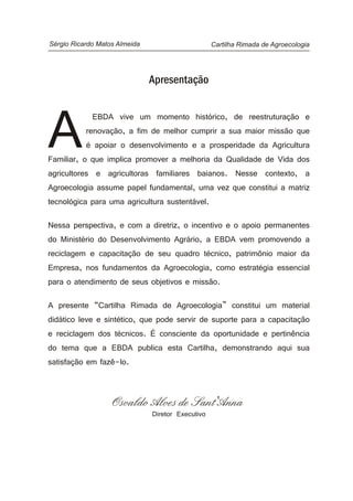 Cartilha Rimada de AgroecologiaSérgio Ricardo Matos Almeida
Apresentação
EBDA vive um momento histórico, de reestruturação e
renovação, a fim de melhor cumprir a sua maior missão que
Aé apoiar o desenvolvimento e a prosperidade da Agricultura
Familiar, o que implica promover a melhoria da Qualidade de Vida dos
agricultores e agricultoras familiares baianos. Nesse contexto, a
Agroecologia assume papel fundamental, uma vez que constitui a matriz
tecnológica para uma agricultura sustentável.
Nessa perspectiva, e com a diretriz, o incentivo e o apoio permanentes
do Ministério do Desenvolvimento Agrário, a EBDA vem promovendo a
reciclagem e capacitação de seu quadro técnico, patrimônio maior da
Empresa, nos fundamentos da Agroecologia, como estratégia essencial
para o atendimento de seus objetivos e missão.
A presente “Cartilha Rimada de Agroecologia” constitui um material
didático leve e sintético, que pode servir de suporte para a capacitação
e reciclagem dos técnicos. É consciente da oportunidade e pertinência
do tema que a EBDA publica esta Cartilha, demonstrando aqui sua
satisfação em fazê-lo.
Osvaldo Alves de Sant'Anna
Diretor Executivo
 