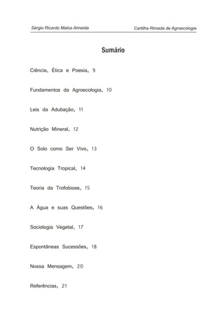 Cartilha Rimada de AgroecologiaSérgio Ricardo Matos Almeida
Sumário
Ciência, Ética e Poesia, 9
Fundamentos da Agroecologia, 10
Leis da Adubação, 11
Nutrição Mineral, 12
O Solo como Ser Vivo, 13
Tecnologia Tropical, 14
Teoria da Trofobiose, 15
A Água e suas Questões, 16
Sociologia Vegetal, 17
Espontâneas Sucessões, 18
Nossa Mensagem, 20
Referências, 21
 