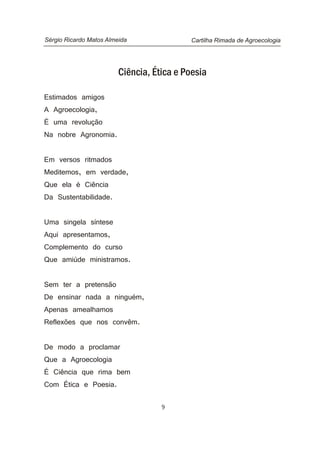 Ciência, Ética e Poesia
Estimados amigos
A Agroecologia,
É uma revolução
Na nobre Agronomia.
Em versos ritmados
Meditemos, em verdade,
Que ela é Ciência
Da Sustentabilidade.
Uma singela síntese
Aqui apresentamos,
Complemento do curso
Que amiúde ministramos.
Sem ter a pretensão
De ensinar nada a ninguém,
Apenas amealhamos
Reflexões que nos convêm.
De modo a proclamar
Que a Agroecologia
É Ciência que rima bem
Com Ética e Poesia.
Cartilha Rimada de AgroecologiaSérgio Ricardo Matos Almeida
9
 