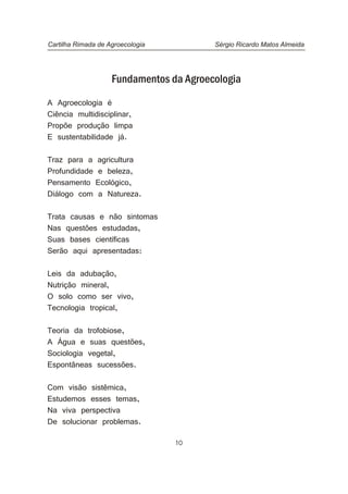10
Fundamentos da Agroecologia
A Agroecologia é
Ciência multidisciplinar,
Propõe produção limpa
E sustentabilidade já.
Traz para a agricultura
Profundidade e beleza,
Pensamento Ecológico,
Diálogo com a Natureza.
Trata causas e não sintomas
Nas questões estudadas,
Suas bases científicas
Serão aqui apresentadas:
Leis da adubação,
Nutrição mineral,
O solo como ser vivo,
Tecnologia tropical,
Teoria da trofobiose,
A Água e suas questões,
Sociologia vegetal,
Espontâneas sucessões.
Com visão sistêmica,
Estudemos esses temas,
Na viva perspectiva
De solucionar problemas.
Cartilha Rimada de Agroecologia Sérgio Ricardo Matos Almeida
 