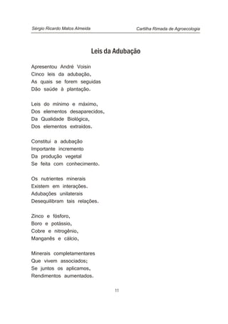 11
Leis da Adubação
Apresentou André Voisin
Cinco leis da adubação,
As quais se forem seguidas
Dão saúde à plantação.
Leis do mínimo e máximo,
Dos elementos desaparecidos,
Da Qualidade Biológica,
Dos elementos extraídos.
Constitui a adubação
Importante incremento
Da produção vegetal
Se feita com conhecimento.
Os nutrientes minerais
Existem em interações.
Adubações unilaterais
Desequilibram tais relações.
Zinco e fósforo,
Boro e potássio,
Cobre e nitrogênio,
Manganês e cálcio,
Minerais completamentares
Que vivem associados;
Se juntos os aplicamos,
Rendimentos aumentados.
Cartilha Rimada de AgroecologiaSérgio Ricardo Matos Almeida
 