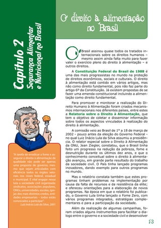 O direito à alimentação
                                                 no Brasil
           e Nutricional no Brasil
           Segurança Alimentar
Capítulo 2

                                          O         Brasil assinou quase todos os tratados in-
                                                    ternacionais sobre os direitos humanos –
                                                    mesmo assim ainda falta muito para fazer
                                          valer o exercício pleno do direito à alimentação – e
                                          outros direitos.
                                              A Constituição Federal do Brasil de 1988 é
                                          uma das mais progressistas no mundo na proteção
                                          de direitos econômicos, sociais e culturais. O direito
                                          à alimentação está contido em vários artigos, mas
                                          não como direito fundamental, pois não faz parte do
                                          artigo 6º da Constituição. Já existem propostas de se
                                          fazer uma emenda constitucional incluindo a alimen-
                                          tação como direito fundamental.
                                              Para promover e monitorar a realização do Di-
                                          reito Humano à Alimentação foram criados mecanis-
                                          mos internacionais nos diferentes países, entre estes
                                          a Relatoria sobre o Direito à Alimentação, que
                                          tem o objetivo de coletar e disseminar informação
                                          sobre todos os aspectos vinculados à realização do
                                          direito à alimentação.
                                               A comissão veio ao Brasil de 1° a 18 de março de
                                          2002 - pouco antes da eleição do Governo Federal -
                                          no qual Luiz Inácio Lula da Silva assumiu a presidên-
                                          cia. O relator especial sobre o Direito à Alimentação
                                          da ONU, Jean Ziegler, constatou, que o Brasil tinha
                                          feito um progresso na redução da pobreza, fome e
 “A tarefa de erradicar a fome e as-      desnutrição durante os últimos dez anos, e que o
 segurar o direito à alimentação de       conhecimento conceitual sobre o direito à alimenta-
 qualidade não pode ser apenas            ção avançou, em grande parte resultado do trabalho
 uma proposta de governo, mes-            da sociedade civil. O País tinha lançado programas
 mo que sejam articulados com             inovadores, dando exemplo para outros programas
 eficiência todos os órgãos seto-         no mundo.
 riais nos níveis federal, estadual           Mas o relatório constata também que estes pro-
 e municipal. É vital engajar nessa       gramas tinham problemas na implementação por
 luta a sociedade civil organizada:       causa da falta de recursos e da resistência da elite;
 sindicatos, associações populares,
                                          e ofereceu orientações para a elaboração de novos
 ONGs, universidades, escolas, igre-
                                          programas. Na época em que o relatório foi publica-
 jas dos mais distintos credos, enti-
                                          do, o Governo Lula tinha lançado o Fome Zero, com
 dades empresariais – todos estão
                                          vários programas integrados, estratégias comple-
 convocados a participar”.
       Luiz Inácio Lula da Silva, 2001    mentares e para a participação da sociedade.
                                              Além da realização de algumas campanhas, fo-
                                          ram criados alguns instrumentos para facilitar o dia-
                                          logo entre o governo e a sociedade civil e desenvolver

                                                                                                   13
 