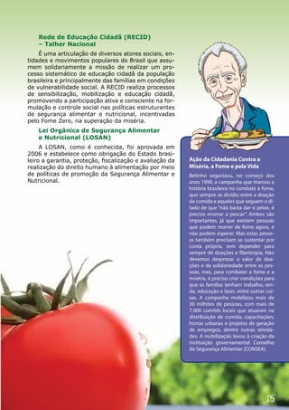 Rede de Educação Cidadã (RECID)
    – Talher Nacional
    É uma articulação de diversos atores sociais, en-
tidades e movimentos populares do Brasil que assu-
mem solidariamente a missão de realizar um pro-
cesso sistemático de educação cidadã da população
brasileira e principalmente das famílias em condições
de vulnerabilidade social. A RECID realiza processos
de sensibilização, mobilização e educação cidadã,
promovendo a participação ativa e consciente na for-
mulação e controle social nas políticas estruturantes
de segurança alimentar e nutricional, incentivadas
pelo Fome Zero, na superação da miséria.
    Lei Orgânica de Segurança Alimentar
    e Nutricional (LOSAN)
     A LOSAN, como é conhecida, foi aprovada em
2006 e estabelece como obrigação do Estado brasi-
leiro a garantia, proteção, fiscalização e avaliação da   Ação da Cidadania Contra a
realização do direito humano à alimentação por meio       Miséria, a Fome e pela Vida
de políticas de promoção da Segurança Alimentar e         Betinho organizou, no começo dos
Nutricional.                                              anos 1990, a campanha que marcou a
                                                          história brasileira no combate à fome,
                                                          que sempre se dividiu entre a doação
                                                          de comida e aqueles que seguem o di-
                                                          tado de que “não basta dar o peixe, é
                                                          preciso ensinar a pescar”. Ambos são
                                                          importantes, já que existem pessoas
                                                          que podem morrer de fome agora, e
                                                          não podem esperar. Mas estas pesso-
                                                          as também precisam se sustentar por
                                                          conta própria, sem depender para
                                                          sempre de doações e filantropia. Não
                                                          devemos desprezar o valor de doa-
                                                          ções e da solidariedade entre as pes-
                                                          soas, mas, para combater a fome e a
                                                          miséria, é preciso criar condições para
                                                          que as famílias tenham trabalho, ren-
                                                          da, educação e lazer, entre outras coi-
                                                          sas. A campanha mobilizou mais de
                                                          30 milhões de pessoas, com mais de
                                                          7.000 comitês locais que atuaram na
                                                          distribuição de comida, capacitações,
                                                          hortas urbanas e projetos de geração
                                                          de empregos, dentre outras ativida-
                                                          des. A mobilização levou à criação da
                                                          instituição governamental Conselho
                                                          de Segurança Alimentar (CONSEA).




                                                                                             15
 
