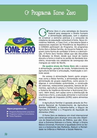 O Programa Fome Zero


                                       O          Fome Zero é uma estratégia do Governo
                                                  Federal para assegurar o direito humano
                                                  à alimentação adequada, com o objetivo
                                       de erradicar a extrema pobreza e a conquista da
                                       cidadania da população vulnerável à fome. Nove mi-
                                       nistérios federais, a Casa Civil, a Secretaria-Geral e
                                       assessorias especiais da Presidência da República e
                                       o CONSEA participam do Programa. Os programas
                                       Fome Zero e Bolsa-Família, do Governo Federal, sur-
                                       giram como forma de combater à fome e a desnutri-
                                       ção. O Fome Zero herdou idéias que são discutidas
                                       há décadas no Brasil, desde que Josué de Castro
                                       discutiu a fome e miséria no sertão do Nordeste bra-
                                       sileiro, encarnada nos catadores de caranguejo dos
                                       mangues ao redor de Recife.
                                           Os quatro eixos do Fome Zero são o acesso
                                       à alimentação, geração de renda, fortalecimento da
                                       agricultura familiar e articulação, mobilização e con-
                                       trole social.
                                           Do acesso à alimentação fazem parte progra-
                                       mas como a Bolsa Família, a alimentação escolar, a
                                       alimentação de grupos específicos, como povos in-
                                       dígenas e comunidades quilombolas, a construção
                                       de cisternas, restaurantes populares, bancos de ali-
                                       mentos, agricultura urbana e hortas comunitárias e
                                       o Sistema de Vigilância Alimentar e Nutricional (Sis-
                                       van). Além disso, tem ações como a distribuição de
                                       vitaminas e ferro, a educação alimentar e nutricional
                                       e a diminuição de Impostos (ICMS) sobre alimentos
                                       básicos.
                                           A Agricultura Familiar é apoiada através do Pro-
                                       grama Nacional de Fortalecimento da Agricultura
                                       Familiar (PRONAF), a Garantia-Safra, o Seguro da
 Alguns programas são:
                                       Agricultura Familiar e o Programa de Aquisição de
     Programa Restaurantes populares   Alimentos (PAA).
     Programa Cozinhas Comunitárias
     Feiras Populares                      O Fome Zero se destacou em nível internacional
                                       como estratégia para alcançar cinco dos oito Objeti-
                                       vos de Desenvolvimento do Milênio, que são: Erra-
                                       dicar a Extrema Pobreza e a Fome, Atingir o Ensino
                                       Básico Universal, Promover a Igualdade entre os Se-
                                       xos e a Autonomia das Mulheres, Reduzir a Mortali-
                                       dade na Infância e Melhorar a Saúde Materna.

16
 