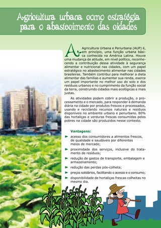 Agricultura urbana como estratégia
     para o abastecimento das cidades

                  A           Agricultura Urbana e Periurbana (AUP) é,
                              em princípio, uma função urbana bási-
                              ca conhecida na América Latina. Houve
                  uma mudança de atitude, em nível político, reconhe-
                  cendo a contribuição dessa atividade à segurança
                  alimentar e nutricional nas cidades, com um papel
                  estratégico no abastecimento alimentar nas cidades
                  brasileiras. Também contribui para melhorar a dieta
                  alimentar das famílias e aumentar sua renda, exerce
                  um papel importante no melhor uso do solo e dos
                  resíduos urbanos e no cumprimento da função social
                  da terra, construindo cidades mais ecológicas e mais
                  justas.
                      As atividades podem cobrir a produção, o pro-
                  cessamento e o mercado, para responder à demanda
                  diária na cidade por produtos frescos e processados,
                  usando e reciclando recursos naturais e resíduos
                  disponíveis no ambiente urbano e periurbano. 80%
                  das hortaliças e verduras frescas consumidas pelos
                  pobres na cidade são produzidos nesse contexto.


                     Vantagens:
                     acesso dos consumidores a alimentos frescos,
                     de qualidade e saudáveis por diferentes
                     meios de mercado;
                     proximidade dos serviços, inclusive do trata-
                     mento de resíduos;
                     redução de gastos de transporte, embalagem e
                     armazenamento;
                     redução das perdas pós-colheta;
                     preços solidários, facilitando o acesso e o consumo;
                     disponibilidade de hortaliças frescas colheitas no
                     mesmo dia.




18
 