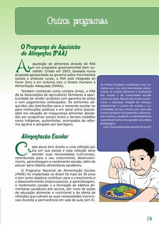 Outros programas

   O Programa de Aquisição
   de Alimentos (PAA)

A           aquisição de alimentos através do PAA
            é um programa governamental bem su-
            cedido. Criado em 2003, baseado numa
proposta apresentada ao governo pelos movimentos
sociais e sindicais rurais, o PAA está integrado ao
Fome Zero e em sintonia com o Direito Humano à
Alimentação Adequada (DHAA).                           As Hortas Escolares constituem uma ini-
                                                       ciativa que visa uma intervenção educa-
    Também conhecido como compra direta, o PAA         cional, na cultura alimentar e nutricional
dá às Associações de agricultores familiares a opor-   das escolas e da comunidade escolar
tunidade de vender produtos com garantia de preço      como um todo. Através das hortas se pro-
e com pagamentos antecipados. Os alimentos ad-         move a educação integral de crianças,
quiridos são distribuídos para a merenda escolar ou    adolescentes e jovens de escolas e co-
para instituições públicas e em geral entre popula-    munidades do seu entorno, por meio das
ções em situação de insegurança alimentar atendi-      hortas escolares incorporando a alimenta-
das por programas sociais locais e demais cidadãos     ção nutritiva, saudável e ambientalmente
como indígenas, quilombolas, acampados da refor-       sustentável como eixo gerador da prática
ma agrária e atingidos por barragens.                  pedagógica.
                                                          http://www.educandocomahorta.org.br/


   Alimentação Escolar

C          ada aluno tem direito a uma refeição por
           dia em sua escola e esta refeição deve
           atender suas necessidades nutricionais,
contribuindo para o seu crescimento, desenvolvi-
mento, aprendizagem e rendimento escolar, além de
educar para hábitos alimentares saudáveis.
    O Programa Nacional de Alimentação Escolar
(PNAE) foi implantado no Brasil há mais de 50 anos
e tem como objetivo contribuir para o crescimento e
o desenvolvimento biopsicossocial, a aprendizagem,
o rendimento escolar e a formação de hábitos ali-
mentares saudáveis dos alunos, por meio de ações
de educação alimentar e nutricional e da oferta de
refeições que cubram as suas necessidades nutricio-
nais durante a permanência em sala de aula (art.4).




                                                                                             19
 