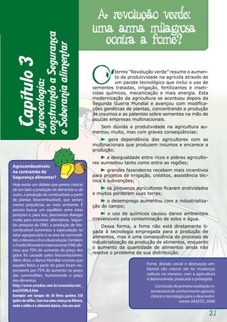 A revolução verde:
                                                   uma arma milagrosa
                                                     contra a fome?
             construindo a Segurança
             e Soberania alimentar
 Capítulo 3

                                                   O        termo “Revolução verde” resume o aumen-
                                                            to da produtividade na agrícola através de
             Agroecologia:


                                                            um pacote tecnológico que inclui o uso de
                                                   sementes tratadas, irrigação, fertilizantes e inseti-
                                                   cidas químicos, mecanização e mais energia. Esta
                                                   modernização da agricultura se acentuou depois da
                                                   Segunda Guerra Mundial e avançou com modifica-
                                                   ções genéticas de plantas, concentrando a produção
                                                   de insumos e as patentes sobre sementes na mão de
                                                   poucas empresas multinacionais.
                                                      Sem dúvida a produtividade na agricultura au-
                                                   mentou muito, mas com graves conseqüências:
                                                          gera dependência dos agricultores com as
                                                   multinacionais que produzem insumos e encarece a
                                                   produção;
                                                         a desigualdade entre ricos e pobres agriculto-
                                                   res aumentou tanto como entre as regiões;
Agrocombustíveis:
na contramão da                                           grandes fazendeiros recebem mais incentivos
Segurança alimentar?                               para projetos de irrigação, créditos, assistência téc-
                                                   nica e subvenções;
Hoje existe um debate que parece colocar
de um lado a produção de alimentos e, de                 os pequenos agricultores ficaram endividados
outro, a produção de combustíveis a partir         e muitos perderam suas terras;
de plantas (biocombustível), que seriam                  o desemprego aumentou com a industrializa-
menos prejudiciais ao meio ambiente. É             ção do campo;
preciso buscar um equilíbrio entre estas
posições e, para isso, precisamos dialogar                o uso de químicos causou danos ambientais
muito para encontrar alternativas. Segun-          irreversíveis pela contaminação de solos e água.
do pesquisa da ONU, a produção de bio-                 Dessa forma, a fome não está diretamente li-
combustível aumentou a especulação no              gada à tecnologia empregada para a produção de
setor agropecuário e na área de commodi-           alimentos, mas é uma conseqüência do processo de
ties, e desviou o foco da produção. Também
                                                   industrialização da produção de alimentos, enquanto
o Fundo Monetário Internacional (FMI) afir-
                                                   o aumento da quantidade de alimentos ainda não
mou que 70% do aumento do preço dos
                                                   resolve o problema da sua distribuição.
grãos foi causado pelos biocombustíveis.
Além disso, o Banco Mundial concluiu que
aqueles feitos a partir de grãos foram res-                                 Fome, divisão social e destruição am-
ponsáveis por 75% do aumento no preço                                       biental vão crescer até ter mudanças
das commodities. Aumentando o preço                                         radicais na maneira, com a agricultura
dos alimentos.                                                              é desenvolvida, praticada e protegida.
http://www.estadao.com.br/economia/not_                                          Conclusão da primeira avaliação in-
eco239396,0.htm                                                               ternacional de conhecimento agrícola,
Exemplo: um tanque de 50 litros queima 358                                    ciência e tecnologia para o desenvolvi-
quilos de milho. Com isso uma criança no México,                                               mento (IAASTD, 2008)
onde o milho é o alimento básico, vive um ano!

                                                                                                                 21
 