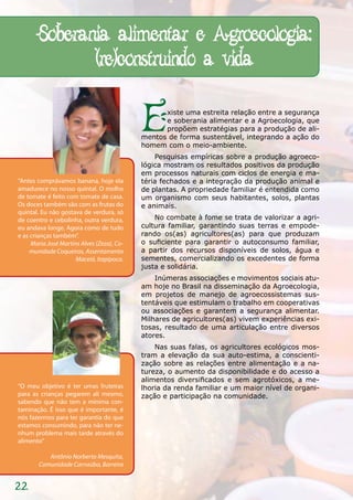 Soberania alimentar e Agroecologia:
              (re)construindo a vida

                                            E     xiste uma estreita relação entre a segurança
                                                  e soberania alimentar e a Agroecologia, que
                                                  propõem estratégias para a produção de ali-
                                            mentos de forma sustentável, integrando a ação do
                                            homem com o meio-ambiente.
                                                Pesquisas empíricas sobre a produção agroeco-
                                            lógica mostram os resultados positivos da produção
                                            em processos naturais com ciclos de energia e ma-
“Antes comprávamos banana, hoje ela         téria fechados e a integração da produção animal e
amadurece no nosso quintal. O molho         de plantas. A propriedade familiar é entendida como
de tomate é feito com tomate de casa.       um organismo com seus habitantes, solos, plantas
Os doces também são com as frutas do        e animais.
quintal. Eu não gostava de verdura, só
de coentro e cebolinha, outra verdura,          No combate à fome se trata de valorizar a agri-
eu andava longe. Agora como de tudo         cultura familiar, garantindo suas terras e empode-
e as crianças também”.                      rando os(as) agricultores(as) para que produzam
     Maria José Martins Alves (Zeza), Co-   o suficiente para garantir o autoconsumo familiar,
    munidade Coqueiros, Assentamento        a partir dos recursos disponíveis de solos, água e
                      Maceió, Itapipoca.    sementes, comercializando os excedentes de forma
                                            justa e solidária.
                                                Inúmeras associações e movimentos sociais atu-
                                            am hoje no Brasil na disseminação da Agroecologia,
                                            em projetos de manejo de agroecossistemas sus-
                                            tentáveis que estimulam o trabalho em cooperativas
                                            ou associações e garantem a segurança alimentar.
                                            Milhares de agricultores(as) vivem experiências exi-
                                            tosas, resultado de uma articulação entre diversos
                                            atores.
                                                Nas suas falas, os agricultores ecológicos mos-
                                            tram a elevação da sua auto-estima, a conscienti-
                                            zação sobre as relações entre alimentação e a na-
                                            tureza, o aumento da disponibilidade e do acesso a
                                            alimentos diversificados e sem agrotóxicos, a me-
“O meu objetivo é ter umas fruteiras        lhoria da renda familiar e um maior nível de organi-
para as crianças pegarem ali mesmo,         zação e participação na comunidade.
sabendo que não tem a mínima con-
taminação. É isso que é importante, é
nós fazermos para ter garantia do que
estamos consumindo, para não ter ne-
nhum problema mais tarde através do
alimento”

           Antônio Norberto Mesquita,
        Comunidade Carnaúba, Barreira


22
 