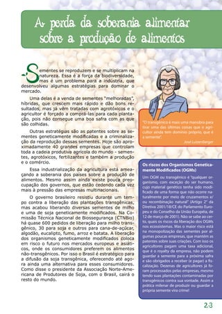 A perda da soberania alimentar
       sobre a produção de alimentos

S      ementes se reproduzem e se multiplicam na
       natureza. Essa é a força da biodiversidade,
       mas é um problema para a indústria, que
desenvolveu algumas estratégias para dominar o
mercado.
    Uma delas é a venda de sementes “melhoradas”,
híbridas, que crescem mais rápido e dão bons re-
sultados, mas já vêm tratadas com agrotóxicos e o
agricultor é forçado a comprá-las para cada planta-
ção, pois não consegue uma boa safra com as que
são colhidas.                                            “O transgênico é mais uma manobra para
                                                         tirar uma das últimas coisas que o agri-
    Outras estratégias são as patentes sobre as se-      cultor ainda tem domínio próprio, que é
mentes geneticamente modificadas e a criminaliza-        a semente”.
ção da reprodução dessas sementes. Hoje são apro-                               José Lutzenberger
ximadamente 40 grandes empresas que controlam
toda a cadeia produtiva agrícola do mundo - semen-
tes, agrotóxicos, fertilizantes e também a produção
e o comércio.
                                                         Os riscos dos Organismos Genetica-
    Essa industrialização da agricultura está amea-      mente Modificados (OGMs)
çando a soberania dos países sobre a produção de
                                                         Um OGM ou transgênico é “qualquer or-
alimentos. Mesmo assim ainda existe pouca preo-
                                                         ganismo, com exceção do ser humano,
cupação dos governos, que estão cedendo cada vez         cujo material genético tenha sido modi-
mais à pressão das empresas multinacionais.              ficado de uma forma que não ocorre na-
    O governo brasileiro resistiu durante um tem-        turalmente por meio de cruzamentos e/
po contra a liberação das plantações transgênicas,       ou recombinação natural” (Artigo 2° da
mas acabou liberando diversas sementes de milho          Diretiva 2001/18/CE do Parlamento Euro-
e uma de soja geneticamente modificados. Na Co-          peu e do Conselho da União Européia, de
missão Técnica Nacional de Biossegurança (CTNBio)        12 de março de 2001). Não se sabe ao cer-
há quase 600 pedidos de liberação para milho trans-      to, quais os riscos da liberação dos OGMs
gênico, 30 para soja e outros para cana-de-açúcar,       nos ecossistemas. Mas o maior risco está
                                                         na monopolização das sementes por al-
algodão, eucalipto, fumo, arroz e batata. A liberação
                                                         gumas poucas empresas, que mantém as
dos organismos geneticamente modificados coloca
                                                         patentes sobre suas criações. Com isso os
em risco o futuro nos mercados europeus e asiáti-
                                                         agricultores pagam uma taxa adicional,
cos, onde os consumidores preferem os alimentos          que é o royalty da empresa, não podem
não-transgênicos. Por isso o Brasil é estratégico para   guardar a semente para a próxima safra
a difusão da soja transgênica, oferecendo até ago-       e são obrigados a receber (e pagar) a fis-
ra ainda uma alternativa para esses consumidores.        calização. Dezenas de agricultores já fo-
Como disse o presidente da Associação Norte-Ame-         ram processados pelas empresas, mesmo
ricana de Produtores de Soja, com o Brasil, cairá o      tendo suas plantações contaminadas por
resto do mundo.                                          transgênicos contra sua vontade. Assim a
                                                         prática milenar de produzir ou guardar a
                                                         própria semente vira crime!


                                                                                             23
 