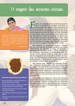 O resgate das sementes crioulas


                                              E       xiste uma relação entre a perda das semen-
                                                      tes e o aumento da pobreza e da fome. A
                                                      diversidade das plantas está diminuindo de
                                              forma preocupante. No século passado foram extin-
                                              tos cerca de 250 mil variedades de plantas, das quais
                                              aproximadamente sete mil foram até hoje utilizadas
“A semente sustenta a vida. E quando nós      na agricultura. Mas a agricultura atual utiliza ape-
semeamos – não importa o país onde esta-      nas 120 espécies e 90% do consumo mundial se ba-
mos – nós fazemos uma pequena oração:         seia somente em quatro espécies: arroz, trigo, milho
que sejam as sementes inesgotáveis, que       e soja. Isso traz riscos para a segurança alimentar
elas nunca se esgotem! O maior dever hu-      com a ocorrência de pragas, deixando os consumido-
mano é de continuar salvando sementes         res com poucas opções (CONSEA, 2004, p.28).
para o futuro.”                                   No Nordeste, as sementes crioulas – semen-
                            Vandana Shiva     tes com uma grande variedade genética, por serem
                                              selecionadas nos plantios ao longo de gerações e
                                              adaptadas às condições locais – foram substituídas
                                              por sementes compradas ou distribuídas pelos go-
                                              vernos. Essas políticas públicas, junto com a pres-
                                              são da propaganda das empresas e de técnicos agrí-
                                              colas, contribuíram para a destruição sistemática da
                                              biodiversidade e desprezaram as estratégias locais
                                              de resgate e conservação de sementes.
                                                  Nos últimos anos, através das diversas iniciati-
                                              vas, diferentes Organizações Não Governamentais
                                              que atuam no Semi-Árido aumentaram os esforços
                                              para a preservação de sementes crioulas e os agri-
                                              cultores familiares receberam o apoio para a preser-
                                              vação e a troca das sementes, através de intercâm-
                                              bios, encontros e da construção de casas ou bancos
                                              de sementes.
Sementes são promessas de um futuro...            As famílias que acessam o banco de sementes
                                              diversificam sua base alimentar, o que tem mostrado
Elas nos garantem segurança de futuras co-
lheitas, quando bem cuidadas.                 que é possível melhorar a segurança e a soberania
                                              alimentar diminuindo a dependência das sementes
Muitos povos tinham a prática de dividir      e ainda contribui para o empoderamento e a organi-
suas sementes em três partes iguais:          zação dos envolvidos.
Tratando da primeira parte para ser planta-
da na época propícia.
E guardando a segunda para alguma neces-
sidade.
Sobrando a terceira parte para dividir com
os amigos.


 24
 