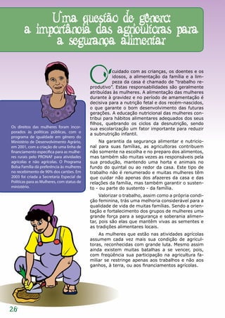 Uma questão de gênero:
       a importância das agricultoras para
             a segurança alimentar

                                            O          cuidado com as crianças, os doentes e os
                                                       idosos, a alimentação da família e a lim-
                                                       peza da casa é chamado de “trabalho re-
                                            produtivo”. Estas responsabilidades são geralmente
                                            atribuídas às mulheres. A alimentação das mulheres
                                            durante à gravidez e no período de amamentação é
                                            decisiva para a nutrição fetal e dos recém-nascidos,
                                            o que garante o bom desenvolvimento das futuras
                                            gerações. A educação nutricional das mulheres con-
                                            tribui para hábitos alimentares adequados dos seus
                                            filhos, quebrando os ciclos da desnutrição, sendo
Os direitos das mulheres foram incor-       sua escolarização um fator importante para reduzir
porados às políticas públicas, com o
                                            a subnutrição infantil.
programa de igualdade em gênero do
Ministério de Desenvolvimento Agrário,          Na garantia da segurança alimentar e nutricio-
em 2001, com a criação de uma linha de      nal para suas famílias, as agricultoras contribuem
financiamento específica para as mulhe-     não somente na escolha e no preparo dos alimentos,
res rurais pelo PRONAF para atividades      mas também são muitas vezes as responsáveis pela
agrícolas e não agrícolas. O Programa       sua produção, mantendo uma horta e animais no
Bolsa Família dá preferência às mulheres    fundo do quintal ou ao redor da casa. Este tipo de
no recebimento de 90% dos cartões. Em       trabalho não é renumerado e muitas mulheres têm
2003 foi criada a Secretaria Especial de    que cuidar não apenas dos afazeres da casa e das
Políticas para as Mulheres, com status de   relações da família, mas também garantir o susten-
ministério.                                 to - ou parte do sustento - da família.
                                                 Valorizar o trabalho, assim como a própria condi-
                                            ção feminina, trás uma melhoria considerável para a
                                            qualidade de vida de muitas famílias. Sendo a orien-
                                            tação e fortalecimento dos grupos de mulheres uma
                                            grande força para a segurança e soberania alimen-
                                            tar, pois são elas que mantêm vivas as sementes e
                                            as tradições alimentares locais.
                                                As mulheres que estão nas atividades agrícolas
                                            assumem cada vez mais sua condição de agricul-
                                            toras, reconhecidas com grande luta. Mesmo assim
                                            ainda existem muitas batalhas a se vencer, pois,
                                            com freqüência sua participação na agricultura fa-
                                            miliar se restringe apenas aos trabalhos e não aos
                                            ganhos, à terra, ou aos financiamentos agrícolas.




26
 