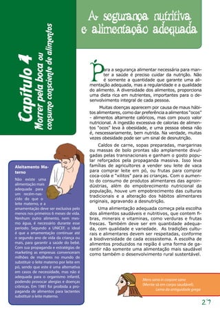 A segurança nutritiva
                                                           e alimentação adequada
                         consumo consciente de alimentos
          Morrer pela boca ou
Capítulo 4

                                                            P      ara a segurança alimentar necessária para man-
                                                                   ter a saúde é preciso cuidar da nutrição. Não
                                                                   é somente a quantidade que garante uma ali-
                                                            mentação adequada, mas a regularidade e a qualidade
                                                            do alimento. A diversidade dos alimentos, proporciona
                                                            uma dieta rica em nutrientes, importantes para o de-
                                                            senvolvimento integral de cada pessoa.
                                                                 Muitas doenças aparecem por causa de maus hábi-
                                                            tos alimentares, como dar preferência a alimentos “ocos”
                                                            - alimentos altamente calóricos, mas com pouco valor
                                                            nutricional. A ingestão excessiva de calorias de alimen-
                                                            tos “ocos” leva à obesidade, e uma pessoa obesa não
                                                            é, nescessariamente, bem nutrida. Na verdade, muitas
                                                            vezes obesidade pode ser um sinal de desnutrição.
                                                                Caldos de carne, sopas preparadas, margarinas
                                                            ou massas de bolo prontas são amplamente divul-
                                                            gadas pelas transnacionais e ganham o gosto popu-
                                                            lar reforçados pela propaganda massiva. Isso leva
Aleitamento Ma-                                             famílias de agricultores a vender seu leite de vaca
terno                                                       para comprar leite em pó, ou frutas para comprar
                                                            coca-cola e “xilitos” para as crianças. Com o aumen-
Não existe uma                                              to do consumo de produtos alimentares das agroin-
alimentação mais                                            dústrias, além do empobrecimento nutricional da
adequada para
                                                            população, houve um empobrecimento das culturas
um recém-nas-
                                                            tradicionais e a alteração dos hábitos alimentares
cido do que o
                                                            originais, agravando a desnutrição.
leite materno, e a
amamentação deve ser exclusiva pelo                             Uma alimentação adequada começa pela escolha
menos nos primeiros 6 meses de vida.                        dos alimentos saudáveis e nutritivos, que contem fi-
Nenhum outro alimento, nem mes-                             bras, minerais e vitaminas, como verduras e frutas
mo água, é necessário durante esse                          frescas. Também deve ser em quantidade adequa-
período. Segundo a UNICEF, o ideal                          da, com qualidade e variedade. As tradições cultu-
é que a amamentação continuar até                           rais e alimentares devem ser respeitadas, conforme
o segundo ano de vida da criança ou                         a biodiversidade de cada ecossistema. A escolha de
mais, para garantir a saúde do bebê.                        alimentos produzidos na região é uma forma de ga-
Com sua propaganda e estratégias de                         rantir não somente uma alimentação mais saudável
marketing as empresas convenceram                           como também o desenvolvimento rural sustentável.
milhões de mulheres no mundo de
substituir o leite materno por leite em
pó, sendo que este é uma alternativa
em casos de necessidade, mas não é
adequada para o organismo infantil,
podendo provocar alergias e doenças                                                   Mens sana in corpore sano
crônicas. Em 1981 foi proibida a pro-                                                 (Mente sã em corpo saudável).
paganda de alimentos para lactentes                                                          Lema da antiguidade grega
substituir o leite materno.
                                                                                                                         27
 