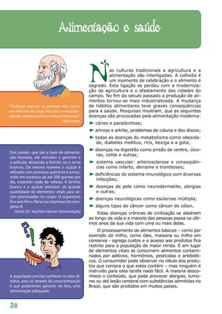Alimentação e saúde


                                              N        as culturas tradicionais a agricultura e a
                                                       alimentação são interligadas. A colheita é
                                                       um momento de celebração e o alimento é
                                              sagrado. Esta ligação se perdeu com a moderniza-
                                              ção da agricultura e o afastamento das cidades do
                                              campo. No fim do século passado a produção de ali-
                                              mentos tornou-se mais industrializada. A mudança
“Doenças atacam as pessoas não como           de hábitos alimentares teve graves conseqüências
um raio em céu azul, mas são conseqüên-       para a saúde. Pesquisas mostram, que as seguintes
cias de contínuos erros contra a Natureza.”   doenças são provocadas pela alimentação moderna:
                                Hipócrates
                                                 cáries e paradontose;
                                                 artrose e artrite, problemas de coluna e dos discos;
                                                 todas as doenças do metabolismo como obesida-
                                                 de, diabetes mellitus, rins, bexiga e a gota;
                                                 doenças na digestão como prisão de ventre, úlce-
Dos cereais, que são a base da alimenta-
                                                 ras, colite e outras;
ção humana, são retirados o germem e
a película, deixando a farinha ou o arroz        sistema vascular: arteriosclerose e conseqüên-
brancos. Da mesma maneira o açúcar é             cias como infarto, derrame e tromboses;
refinado com processo químicos e consu-
                                                 deficiências do sistema imunológico com diversas
mido em excessos de até 200 gramas por
                                                 infecções;
dia, trazendo nada de valioso. A farinha
branca e o açúcar precisam de grande             doenças de pele como neurodermatite, alergias
quantidade de elementos vitais para se-          e outras;
rem processados no corpo. O organismo
                                                 doenças neurológicas como esclerose múltipla;
fica sem ferro, fibras ou vitaminas do com-
plexo B.                                         alguns tipos de câncer como câncer do cólon.
   (fonte: Dr. Joachim Hensel: Alimentação)       Estas doenças crônicas de civilização se alastram
                                              ao longo da vida e a maioria das pessoas passa os últi-
                                              mos anos da sua vida com uma ou mais delas.
                                                   O processamento de alimentos básicos – como por
                                              exemplo do milho, como óleo, maisena ou milho em
                                              conserva - agrega custos e o acesso aos produtos fica
                                              restrito para a população de maior renda. E em lugar
                                              de elementos vitais se consomem alimentos contami-
                                              nados por aditivos, hormônios, pesticidas e antibióti-
                                              cos. O consumidor pode observar no rótulo dos produ-
                                              tos que compra o que estes contém – mas ninguém é
                                              instruído para esta tarefa nada fácil. A maioria desco-
A população precisa conhecer os seus di-      nhece o conteúdo, que pode provocar alergias, tumo-
reitos, pois só através da conscientização    res ou até lesão cerebral com substâncias admitidas no
é que poderemos garantir, de fato, uma        Brasil, que são proibidos em muitos países.
alimentação adequada.


28
 