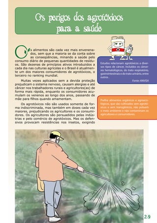 Os perigos dos agrotóxicos
                  para a saúde

O         s alimentos são cada vez mais envenena-
          dos, sem que a maioria se da conta sobre
          as conseqüências, minando a saúde pelo
consumo diário de pequenas quantidades de resídu-
os. São dezenas de princípios ativos introduzidos a      Estudos relacionam agrotóxicos a diver-
                                                         sos tipos de câncer, incluídos os cânce-
cada dia nas culturas agrícolas e o Brasil é atualmen-
                                                         res hematológicos, do trato respiratório,
te um dos maiores consumidores de agrotóxicos, o
                                                         gastrointestinais e do trato urinário, entre
terceiro no ranking mundial.
                                                         outros .
    Muitas vezes aplicados sem a devida proteção                                      Fonte: ANVISA
prejudicam o sistema nervoso, causam alergias e até
câncer nos trabalhadores rurais e agricultores(as) de
forma mais rápida, enquanto os consumidores acu-
mulam os venenos ao longo dos anos, passando de
mãe para filhos quando amamentam.                        Prefira alimentos orgânicos e agroeco-
     Os agrotóxicos não são usados somente de for-       lógicos, que são cultivados sem agrotó-
ma indiscriminada, mas também em doses cada vez          xicos e sem transgênicos, não poluem
maiores, prejudicando os agricultores e os consumi-      o meio ambiente e não contaminam os
dores. Os agricultores são persuadidos pelas indús-      agricultores e consumidores.
trias e pelo comércio de agrotóxicos. Mas os defen-
sivos provocam resistências nos insetos, exigindo




                                                                                                 29
 
