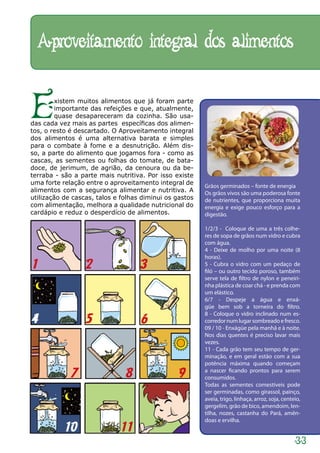 Aproveitamento integral dos alimentos


E        xistem muitos alimentos que já foram parte
         importante das refeições e que, atualmente,
         quase desapareceram da cozinha. São usa-
das cada vez mais as partes específicas dos alimen-
tos, o resto é descartado. O Aproveitamento integral
dos alimentos é uma alternativa barata e simples
para o combate à fome e a desnutrição. Além dis-
so, a parte do alimento que jogamos fora - como as
cascas, as sementes ou folhas do tomate, de bata-
doce, de jerimum, de agrião, da cenoura ou da be-
terraba - são a parte mais nutritiva. Por isso existe
uma forte relação entre o aproveitamento integral de
                                                         Grãos germinados – fonte de energia
alimentos com a segurança alimentar e nutritiva. A       Os grãos vivos são uma poderosa fonte
utilização de cascas, talos e folhas diminui os gastos   de nutrientes, que proporciona muita
com alimentação, melhora a qualidade nutricional do      energia e exige pouco esforço para a
cardápio e reduz o desperdício de alimentos.             digestão.

                                                         1/2/3 -  Coloque de uma a três colhe-
                                                         res de sopa de grãos num vidro e cubra
                                                         com água.
                                                         4 - Deixe de molho por uma noite (8
                                                         horas).
1                 2                 3                    5 - Cubra o vidro com um pedaço de
                                                         filó – ou outro tecido poroso, também
                                                         serve tela de filtro de nylon e peneiri-
                                                         nha plástica de coar chá - e prenda com
                                                         um elástico.
                                                         6/7 - Despeje a água e enxá-
                                                         güe bem sob a torneira do filtro.
                                                         8 - Coloque o vidro inclinado num es-
4                 5                 6                    corredor num lugar sombreado e fresco.
                                                         09 / 10 - Enxágüe pela manhã e à noite.
                                                         Nos dias quentes é preciso lavar mais
                                                         vezes.
                                                         11 - Cada grão tem seu tempo de ger-
                                                         minação, e em geral estão com a sua
                                                         potência máxima quando começam

             7                 8                 9       a nascer ficando prontos para serem
                                                         consumidos.
                                                         Todas as sementes comestíveis pode
                                                         ser germinadas, como girassol, painço,
                                                         aveia, trigo, linhaça, arroz, soja, centeio,
                                                         gergelim, grão de bico, amendoim, len-
                                                         tilha, nozes, castanha do Pará, amên-
                                                         doas e ervilha.
           10                11
                                                                                                  33
 