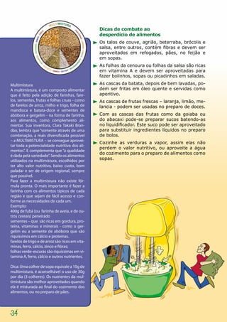Dicas de combate ao
                                                 desperdício de alimentos
                                                 Os talos de couve, agrião, beterraba, brócolis e
                                                 salsa, entre outros, contém fibras e devem ser
                                                 aproveitados em refogados, pães, no feijão e
                                                 em sopas.
                                                 As folhas da cenoura ou folhas da salsa são ricas
                                                 em vitamina A e devem ser aproveitadas para
                                                 fazer bolinhos, sopas ou picadinhos em saladas.

Multimistura                                     As cascas da batata, depois de bem lavadas, po-
A multimistura, é um composto alimentar          dem ser fritas em óleo quente e servidas como
que é feito pela adição de farinhas, fare-       aperitivo.
los, sementes, frutas e folhas cruas - como      As cascas de frutas frescas – laranja, limão, me-
de farelos de arroz, milho e trigo, folha de     lancia - podem ser usadas no preparo de doces.
mandioca e batata-doce e sementes de
abóbora e gergelim - na forma de farinha,        Com as cascas das frutas como da goiaba ou
aos alimentos, como complemento ali-             do abacaxi pode-se preparar sucos batendo-as
mentar. Sua inventora, Clara Takaki Bran-        no liquidificador. Este suco pode ser aproveitado
dão, lembra que “somente através de uma          para substituir ingredientes líquidos no preparo
combinação, a mais diversificada possível        de bolos.
– a MULTIMISTURA – se consegue aprovei-
                                                 Cozinhe as verduras a vapor, assim elas não
tar toda a potencialidade nutritiva dos ali-
                                                 perdem o valor nutritivo, ou aproveite a água
mentos”. E complementa que “a qualidade
                                                 do cozimento para o preparo de alimentos como
é dada pela variedade”. Sendo os alimentos
utilizados na multimistura, escolhidos por       sopas.
ter alto valor nutritivo, baixo custo, bom
paladar e ser de origem regional, sempre
que possível.
Para fazer a multimistura não existe fór-
mula pronta. O mais importante é fazer a
farinha com os alimentos típicos de cada
região e que sejam de fácil acesso e con-
forme as necessidades de cada um.
Exemplo:
400g de fubá (ou farinha de aveia, e de ou-
tros cereais) peneirado
sementes – que são ricas em gordura, pro-
teína, vitaminas e minerais - como o ger-
gelim ou a semente de abóbora que são
riquíssimos em cálcio e proteínas.
farelos de trigo e de arroz são ricos em vita-
minas, ferro, cálcio, zinco e fibras;
folhas verde-escuras são riquíssimas em vi-
tamina A, ferro, cálcio e outros nutrientes.

Dica: Uma colher de sopa equivale a 10g de
multimistura, é aconselhável o uso de 30g
por dia (3 colheres). Os nutrientes da mul-
timistura são melhor aproveitados quando
ela é misturada ao final do cozimento dos
alimentos, ou no preparo de pães.




34
 