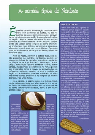 A comida típica do Nordeste

                                                        ORAÇÃO DO MILHO




É
                                                        Senhor, nada valho. Sou a planta hu-
       possível ter uma alimentação saborosa e nu-      milde dos quintais pequenos e das la-
                                                        vouras pobres. Meu grão, perdido por
       tritiva sem aumentar os custos, ou até re-
                                                        acaso, nasce e cresce na terra descui-
       duzindo os gastos com alimentação, aprovei-
                                                        dada. Ponho folhas e haste, e, se me
tando os alimentos que estão disponíveis no local ou
                                                        ajudardes, Senhor, mesmo planta de
na região. Alguns desses alimentos foram até es-        acaso, solitária, dou espigas e devolvo
quecidos e são considerados “mato”. Outros, porém,      em muitos grãos o grão perdido inicial,
ainda são usados como tempero ou como alternati-        salvo por milagre, que a terra fecundou.
va em tempos mais difíceis, garantindo a segurança      Sou a planta primária da lavoura. Não
alimentar e nutricional das comunidades. Exemplos       me pertence a hierarquia tradicional
para estes alimentos locais que estão disponíveis no    do trigo, de mim não se faz o pão alvo
Nordeste são:                                           universal. O justo não me consagrou
     Além do feijão, jerimum e batata-d0ce, que es-     Pão de Vida nem lugar me foi dado nos
tão presentes na culinária nordestina, podem ser        altares. Sou apenas o alimento forte e
usadas as folhas da bertalha, mandioca, mariania-       substancial dos que trabalham a terra,
                                                        alimento de rústicos e animais de jugo.
ca, língua de vaca, picão-branco, beldroega, caruru,
                                                        Quando os deuses da Hélade corriam
urtiga, cansanção, quiabo, serralha, caruru, cariru
                                                        pelos bosques, coroados de rosas e de
(bredo, majogomes) e serralhinha. As folhas podem
                                                        espigas, e os hebreus iam em longas ca-
ser preparadas como a couve, ou aproveitadas em         ravanas buscar na terra do Egito o trigo
refogados, recheios, saladas, na sopa e também no       dos faraós, quando Rute respigava can-
feijão. O cará-do-reino pode ser preparado da mes-      tando nas searas de Booz e Jesus aben-
ma forma e ainda em sucos e no tempero de molhos        çoava os trigais maduros, eu era apenas
brancos. Fica uma delícia.                              o bró nativo das tabas ameríndias.
    Já a cidreira, o capim santo e a melissa ficam      Fui o angu pesado e constante do escra-
muito saborosos tanto em chás quanto em sucos.          vo na exaustão do eito. Sou a broa gros-
As folhas de hortelã são ótimas em suco de abacaxi      seira e modesta do pequeno sitiante.
ou como tempero para saladas, bolos, e em outros        Sou a farinha econômica do proprietá-
                                                        rio, sou a polenta do imigrante e a ami-
pratos salgados.
                                                        ga dos que começam a vida em terra
                                                        estranha. Alimento de porcos e do triste
                                                        mu de carga, o que me planta não le-
                                                        vanta comércio, nem avantaja dinheiro.
                                                        Sou apenas a fartura generosa e des-
                                                        preocupada dos paióis. Sou o cocho
  Garantimos                              Utilizando    abastecido donde rumina o gado. Sou
  a     nossa                             essas fo-     o canto festivo dos galos na glória do
  soberania                               lhas, enri-   dia que amanhece. Sou o cacarejo ale-
  alimentar                               quecemos      gre das poedeiras à volta dos ninhos.
  quanto cultivamos e           a alimentação e eco-    Sou a pobreza vegetal agradecida a
  preparamos       nossos       nomizamos a água        vós, Senhor, que me fizestes necessário
  alimentos tradicionais.       que seria necessária    e humilde. Sou o milho!
  Muitas vezes são bem          para cultivar alimen-                              Cora Coralina
  mais baratos que os           tos de outras regi-
  industrializados, ou até      ões porque não são
  de graça, pois alguns         adaptadas às condi-
  nascem naturalmente           ções climáticas do
  na localidade.                Nordeste.
                                                                                             37
 