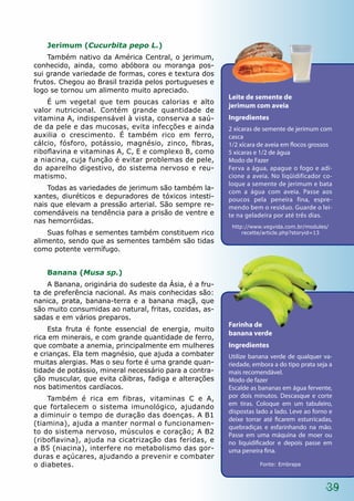 Jerimum (Cucurbita pepo L.)
    Também nativo da América Central, o jerimum,
conhecido, ainda, como abóbora ou moranga pos-
sui grande variedade de formas, cores e textura dos
frutos. Chegou ao Brasil trazida pelos portugueses e
logo se tornou um alimento muito apreciado.
                                                        Leite de semente de
    É um vegetal que tem poucas calorias e alto
                                                        jerimum com aveia
valor nutricional. Contém grande quantidade de
vitamina A, indispensável à vista, conserva a saú-      Ingredientes
de da pele e das mucosas, evita infecções e ainda       2 xícaras de semente de jerimum com
auxilia o crescimento. É também rico em ferro,          casca
cálcio, fósforo, potássio, magnésio, zinco, fibras,     1/2 xícara de aveia em flocos grossos
riboflavina e vitaminas A, C, E e complexo B, como      5 xícaras e 1/2 de água
a niacina, cuja função é evitar problemas de pele,      Modo de Fazer
do aparelho digestivo, do sistema nervoso e reu-        Ferva a água, apague o fogo e adi-
matismo.                                                cione a aveia. No liqüidificador co-
                                                        loque a semente de jerimum e bata
    Todas as variedades de jerimum são também la-
                                                        com a água com aveia. Passe aos
xantes, diuréticos e depuradores de tóxicos intesti-    poucos pela peneira fina, espre-
nais que elevam a pressão arterial. São sempre re-      mendo bem o resíduo. Guarde o lei-
comendáveis na tendência para a prisão de ventre e      te na geladeira por até três dias.
nas hemorróidas.
                                                         http://www.vegvida.com.br/modules/
    Suas folhas e sementes também constituem rico            recette/article.php?storyid=13
alimento, sendo que as sementes também são tidas
como potente vermífugo.


   Banana (Musa sp.)
    A Banana, originária do sudeste da Ásia, é a fru-
ta de preferência nacional. As mais conhecidas são:
nanica, prata, banana-terra e a banana maçã, que
são muito consumidas ao natural, fritas, cozidas, as-
sadas e em vários preparos.
                                                        Farinha de
    Esta fruta é fonte essencial de energia, muito
                                                        banana verde
rica em minerais, e com grande quantidade de ferro,
que combate a anemia, principalmente em mulheres        Ingredientes
e crianças. Ela tem magnésio, que ajuda a combater      Utilize banana verde de qualquer va-
muitas alergias. Mas o seu forte é uma grande quan-     riedade, embora a do tipo prata seja a
tidade de potássio, mineral necessário para a contra-   mais recomendável.
ção muscular, que evita cãibras, fadiga e alterações    Modo de fazer
nos batimentos cardíacos.                               Escalde as bananas em água fervente,
    Também é rica em fibras, vitaminas C e A,           por dois minutos. Descasque e corte
                                                        em tiras. Coloque em um tabuleiro,
que fortalecem o sistema imunológico, ajudando
                                                        dispostas lado a lado. Leve ao forno e
a diminuir o tempo de duração das doenças. A B1
                                                        deixe torrar até ficarem esturricadas,
(tiamina), ajuda a manter normal o funcionamen-
                                                        quebradiças e esfarinhando na mão.
to do sistema nervoso, músculos e coração; A B2         Passe em uma máquina de moer ou
(riboflavina), ajuda na cicatrização das feridas, e     no liquidificador e depois passe em
a B5 (niacina), interfere no metabolismo das gor-       uma peneira fina.
duras e açúcares, ajudando a prevenir e combater
o diabetes.                                                        Fonte: Embrapa



                                                                                           39
 