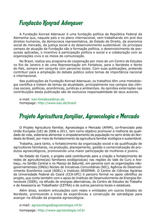 Fundação Konrad Adenauer
    A Fundação Konrad Adenauer é uma fundação política da República Federal da
Alemanha que, naquele país e no plano internacional, vem trabalhando em prol dos
direitos humanos, da democracia representativa, do Estado de Direito, da economia
social de mercado, da justiça social e do desenvolvimento sustentável. Os principais
campos de atuação da Fundação são a formação política, o desenvolvimento de pes-
quisas aplicadas, o incentivo à participação política e social e a colaboração com as
organizações civis e os meios de comunicação.
    No Brasil, realiza seu programa de cooperação por meio de um Centro de Estudos
no Rio de Janeiro e de uma Representação em Fortaleza, para o Nordeste e Norte
do País, sempre em conjunto com parceiros locais. Com suas publicações, pretende
contribuir para a ampliação do debate público sobre temas de importância nacional
e internacional.
    Nas publicações da Fundação Konrad Adenauer, os trabalhos têm uma metodolo-
gia científica e tratam de temas da atualidade, principalmente nos campos das ciên-
cias sociais, políticas, econômicas, jurídicas e ambientais. As opiniões externadas nas
contribuições desta publicação são de exclusiva responsabilidade de seus autores.

    e-mail: kas-fortaleza@kas.de
    homepage: http://www.kas.de/brasil



    Projeto Agricultura familiar, Agroecologia e Mercado
    O Projeto Agricultura Familiar, Agroecologia e Mercado (AFAM), co-financiado pela
União Européia (UE) de 2006 a 2011, tem como objetivo promover a melhoria da quali-
dade de vida, soberania alimentar e empoderamento da população no semi-árido do Nor-
deste do Brasil, por meio do fortalecimento da agricultura familiar ecológica e sustentável.
    Trabalha, para tanto, o fortalecimento da organização social e da qualificação de
agricultores familiares, na produção, planejamento, gestão e comercialização de pro-
dutos agroecológicos, promovendo uma maior participação de mulheres e jovens.
    No Estado do Ceará, o projeto está contribuindo para a criação e fortalecimento de
redes de agricultores(as) familiares ecológicos(as) nas regiões do Vale do Curú e Ara-
tiaçu, no Sertão Central e no Maciço de Baturité, em parceria com as organizações não-
governamentais (ONGs) Núcleo de Iniciativas Comunitárias (NIC), Agência do Desenvol-
vimento Econômico Local (ADEL) e Instituto SESEMAR. O Centro de Ciências Agrárias
da Universidade Federal do Ceará (CCA-UFC) é parceiro formal no apoio ciêntifico ao
projeto, que conta também com o apoio do Instituto de Desenvolvimento de Energias Re-
nováveis (IDER), na difusão de energias alternativas, do Centro de Estudos do Trabalho
e de Assessoria ao Trabalhador (CETRA) e de outros parceiros locais e estaduais.
   Além disso, existem articulações com redes e entidades em outros Estados do
Nordeste, promovendo a troca de experiências e construção de estratégias para
avançar na difusão da proposta agroecológica.

    e-mail: agroecologia@agroecologia.inf.br
    homepage: http://www.agroecologia.inf.br
 