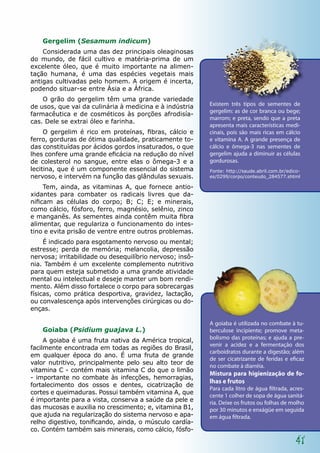 Gergelim (Sesamum indicum)
    Considerada uma das dez principais oleaginosas
do mundo, de fácil cultivo e matéria-prima de um
excelente óleo, que é muito importante na alimen-
tação humana, é uma das espécies vegetais mais
antigas cultivadas pelo homem. A origem é incerta,
podendo situar-se entre Ásia e a África.
    O grão do gergelim têm uma grande variedade
de usos, que vai da culinária à medicina e à indústria    Existem três tipos de sementes de
                                                          gergelim: as de cor branca ou bege;
farmacêutica e de cosméticos às porções afrodisía-
                                                          marrom; e preta, sendo que a preta
cas. Dele se extrai óleo e farinha.
                                                          apresenta mais características medi-
     O gergelim é rico em proteínas, fibras, cálcio e     cinais, pois são mais ricas em cálcio
ferro, gorduras de ótima qualidade, praticamente to-      e vitamina A. A grande presença de
das constituídas por ácidos gordos insaturados, o que     cálcio e ômega-3 nas sementes de
lhes confere uma grande eficácia na redução do nível      gergelim ajuda a diminuir as células
de colesterol no sangue, entre elas o ômega-3 e a         gordurosas.
lecitina, que é um componente essencial do sistema        Fonte: http://saude.abril.com.br/edico-
nervoso, e intervém na função das glândulas sexuais.      es/0299/corpo/conteudo_284577.shtml

     Tem, ainda, as vitaminas A, que fornece antio-
xidantes para combater os radicais livres que da-
nificam as células do corpo; B; C; E; e minerais,
como cálcio, fósforo, ferro, magnésio, selênio, zinco
e manganês. As sementes ainda contêm muita fibra
alimentar, que regulariza o funcionamento do intes-
tino e evita prisão de ventre entre outros problemas.
     É indicado para esgotamento nervoso ou mental;
estresse; perda de memória; melancolia, depressão
nervosa; irritabilidade ou desequilíbrio nervoso; insô-
nia. Também é um excelente complemento nutritivo
para quem esteja submetido a uma grande atividade
mental ou intelectual e deseje manter um bom rendi-
mento. Além disso fortalece o corpo para sobrecargas
físicas, como prática desportiva, gravidez, lactação,
ou convalescença após intervenções cirúrgicas ou do-
enças.

                                                          A goiaba é utilizada no combate à tu-
    Goiaba (Psidium guajava L.)                           berculose incipiente; promove meta-
                                                          bolismo das proteínas; e ajuda a pre-
     A goiaba é uma fruta nativa da América tropical,
                                                          venir a acidez e a fermentação dos
facilmente encontrada em todas as regiões do Brasil,
                                                          carboidratos durante a digestão; além
em qualquer época do ano. É uma fruta de grande
                                                          de ser cicatrizante de feridas e eficaz
valor nutritivo, principalmente pelo seu alto teor de
                                                          no combate à diarréia.
vitamina C - contém mais vitamina C do que o limão
                                                          Mistura para higienização de fo-
- importante no combate às infecções, hemorragias,
                                                          lhas e frutos
fortalecimento dos ossos e dentes, cicatrização de
                                                          Para cada litro de água filtrada, acres-
cortes e queimaduras. Possui também vitamina A, que
                                                          cente 1 colher de sopa de água sanitá-
é importante para a vista, conserva a saúde da pele e     ria. Deixe os frutos ou folhas de molho
das mucosas e auxilia no crescimento; e, vitamina B1,     por 30 minutos e enxágüe em seguida
que ajuda na regularização do sistema nervoso e apa-      em água filtrada.
relho digestivo, tonificando, ainda, o músculo cardía-
co. Contém também sais minerais, como cálcio, fósfo-

                                                                                              41
 