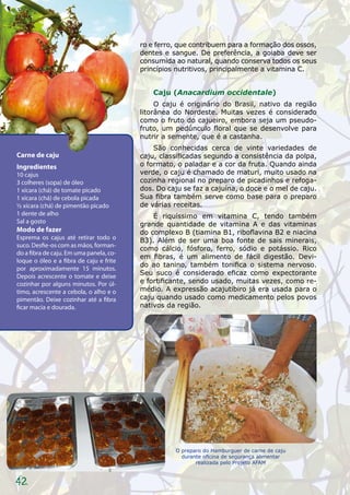 ro e ferro, que contribuem para a formação dos ossos,
                                         dentes e sangue. De preferência, a goiaba deve ser
                                         consumida ao natural, quando conserva todos os seus
                                         princípios nutritivos, principalmente a vitamina C.


                                             Caju (Anacardium occidentale)
                                              O caju é originário do Brasil, nativo da região
                                         litorânea do Nordeste. Muitas vezes é considerado
                                         como o fruto do cajueiro, embora seja um pseudo-
                                         fruto, um pedúnculo floral que se desenvolve para
                                         nutrir a semente, que é a castanha.
                                             São conhecidas cerca de vinte variedades de
Carne de caju                            caju, classificadas segundo a consistência da polpa,
Ingredientes                             o formato, o paladar e a cor da fruta. Quando ainda
10 cajus                                 verde, o caju é chamado de maturi, muito usado na
3 colheres (sopa) de óleo                cozinha regional no preparo de picadinhos e refoga-
1 xícara (chá) de tomate picado          dos. Do caju se faz a cajuína, o doce e o mel de caju.
1 xícara (chá) de cebola picada          Sua fibra também serve como base para o preparo
½ xícara (chá) de pimentão picado        de várias receitas.
1 dente de alho                              É riquíssimo em vitamina C, tendo também
Sal a gosto                              grande quantidade de vitamina A e das vitaminas
Modo de fazer                            do complexo B (tiamina B1, riboflavina B2 e niacina
Esprema os cajus até retirar todo o      B3). Além de ser uma boa fonte de sais minerais,
suco. Desfie-os com as mãos, forman-
                                         como cálcio, fósforo, ferro, sódio e potássio. Rico
do a fibra de caju. Em uma panela, co-
                                         em fibras, é um alimento de fácil digestão. Devi-
loque o óleo e a fibra de caju e frite
                                         do ao tanino, também tonifica o sistema nervoso.
por aproximadamente 15 minutos.
Depois acrescente o tomate e deixe       Seu suco é considerado eficaz como expectorante
cozinhar por alguns minutos. Por úl-     e fortificante, sendo usado, muitas vezes, como re-
timo, acrescente a cebola, o alho e o    médio. A expressão acajutibiro já era usada para o
pimentão. Deixe cozinhar até a fibra     caju quando usado como medicamento pelos povos
ficar macia e dourada.                   nativos da região.




                                                   O preparo do Hamburguer de carne de caju
                                                     durante oficina de segurança alimentar
                                                          realizada pelo Projeto AFAM



42
 