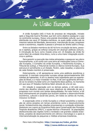A União Européia
          A União Européia (UE) é fruto do processo de integração, iniciado
     após a Segunda Guerra Mundial, que tem como objetivo assegurar a paz
     no continente europeu. Possui uma grande diversidade cultural, que está
     distribuída nos seus 27 Estados-membros, os quais estão unidos sob os
     mesmos valores de liberdade, democracia, manutenção da paz, progresso
     social e econômico, respeito à pessoa e primazia do direito sobre a força.
         Entre os Estados-membros da UE há livre circulação de bens, pesso-
     as e capitais, graças ao esforço conjunto em alcançar políticas comuns.
     A introdução do Euro como moeda única em 15 Estados da União foi
     outro fator de unidade intra-bloco, rumo a uma maior integração econô-
     mica e política.
         Para garantir a execução das metas almejadas e assegurar seu pleno
     funcionamento, a UE conta com uma série de instituições como a Comis-
     são Européia, o Conselho da União Européia, o Parlamento Europeu, o
     Tribunal de Justiça, o Tribunal de Contas e o Banco Central Europeu. Sua
     estrutura é semelhante a um Estado. Porém, cabe ressaltar, a soberania
     de cada Estado-membro é preservada.
         Externamente, a UE apresenta-se como uma potência econômica e
     comercial. O mercado consumidor europeu atinge aproximadamente 500
     milhões de habitantes. A UE é o destino mais importante para as exporta-
     ções do Brasil, e o maior investidor no País. A UE vem igualmente afirman-
     do-se no cenário mundial como um importante bloco político, no momento
     em que seus 27 Estados-membros falam através de uma só voz.
         Em relação à cooperação com os demais países, a UE está cons-
     ciente dos desafios relativos aos seus objetivos de obtenção da paz e
     progresso num mundo com tantas desigualdades. Por este motivo, a UE
     atua intensamente em projetos que buscam acelerar o desenvolvimento
     econômico, cultural e social dos povos, em todos os cantos do mundo,
     inclusive no Brasil.
          A cooperação entre a União Européia e o Brasil possibilita a realiza-
     ção de vários projetos em temas prioritários como o desenvolvimento
     social, fortalecimento das relações empresariais e a proteção ambiental.
     Destacam-se o apoio ao Programa Piloto para Conservação das Florestas
     Tropicais Brasileiras (PPG7), a ajuda técnica e financeira às populações
     desfavorecidas das regiões norte e nordeste e de grandes cidades brasi-
     leiras, projetos de desenvolvimento em ciência e tecnologia e o apoio à
     internacionalização às pequenas e médias empresas brasileiras.


         Para mais informações: http://europa.eu/index_pt.htm
                                  http://www.delbra.ec.europa.eu
46
 