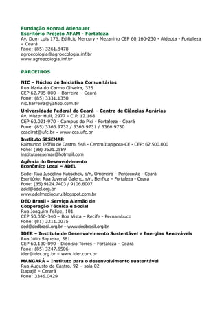 Fundação Konrad Adenauer
Escritório Projeto AFAM - Fortaleza
Av. Dom Luis 176, Edificio Mercury - Mezanino CEP 60.160-230 - Aldeota - Fortaleza
– Ceará
Fone: (85) 3261.8478
agroecologia@agroecologia.inf.br
www.agroecologia.inf.br


PARCEIROS

NIC – Núcleo de Iniciativa Comunitárias
Rua Maria do Carmo Oliveira, 325
CEP 62.795-000 – Barreira – Ceará
Fone: (85) 3331.1350
nic.barreira@yahoo.com.br
Universidade Federal do Ceará – Centro de Ciências Agrárias
Av. Mister Hull, 2977 - C.P. 12.168
CEP 60.021-970 - Campus do Pici - Fortaleza - Ceará
Fone: (85) 3366.9732 / 3366.9731 / 3366.9730
ccadiret@ufc.br – www.cca.ufc.br
Instituto SESEMAR
Raimundo Teófilo de Castro, 548 - Centro Itapipoca-CE - CEP: 62.500.000
Fone: (88) 3631.0589
institutosesemar@hotmail.com
Agência do Desenvolvimento
Econômico Local – ADEL
Sede: Rua Juscelino Kubschek, s/n, Ombreira – Pentecoste - Ceará
Escritório: Rua Juvenal Galeno, s/n, Benfica – Fortaleza - Ceará
Fone: (85) 9124.7403 / 9106.8007
adel@adel.org.br
www.adelmediocuru.blogspot.com.br
DED Brasil - Serviço Alemão de
Cooperação Técnica e Social
Rua Joaquim Felipe, 101
CEP 50.050-340 – Boa Vista – Recife - Pernambuco
Fone: (81) 3211.0075
ded@dedbrasil.org.br – www.dedbrasil.org.br
IDER – Instituto de Desenvolvimento Sustentável e Energias Renováveis
Rua Júlio Siqueira, 581
CEP 60.130-090 - Dionísio Torres - Fortaleza - Ceará
Fone: (85) 3247.6506
ider@ider.org.br – www.ider.com.br
MANGARÁ – Instituto para o desenvolvimento suatentável
Rua Augusto de Castro, 92 – sala 02
Itapajé – Cerará
Fone: 3346.0429
 