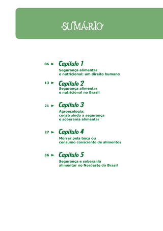 SUMÁRIO


06   Capítulo 1
     Segurança alimentar
     e nutricional: um direito humano

13
     Capítulo 2
     Segurança alimentar
     e nutricional no Brasil



21   Capítulo 3
     Agroecologia:
     construindo a segurança
     e soberania alimentar


27   Capitulo 4
     Morrer pela boca ou
     consumo consciente de alimentos


36   Capitulo 5
     Segurança e soberania
     alimentar no Nordeste do Brasil
 